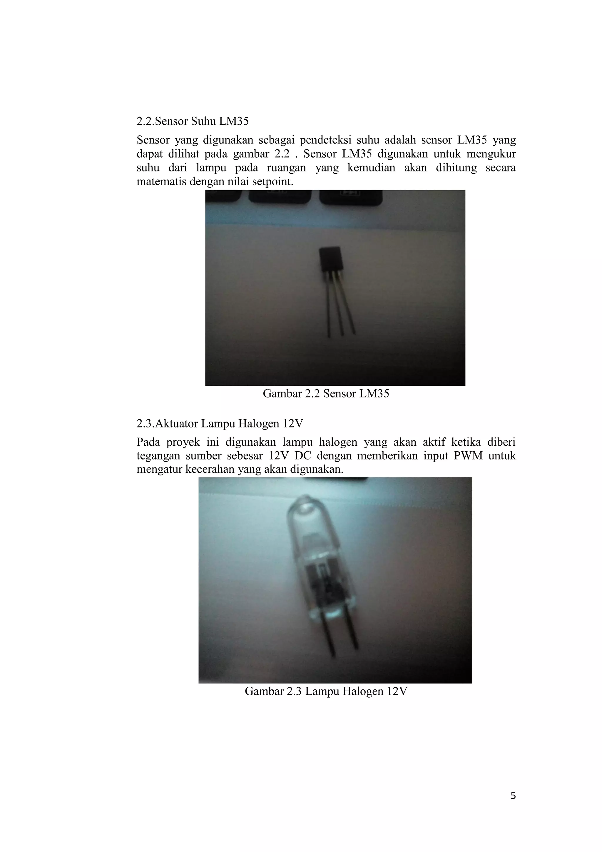 2.2.Sensor Suhu LM35
Sensor yang digunakan sebagai pendeteksi suhu adalah sensor LM35 yang
dapat dilihat pada gambar 2.2 . Sensor LM35 digunakan untuk mengukur
suhu dari lampu pada ruangan yang kemudian akan dihitung secara
matematis dengan nilai setpoint.
Gambar 2.2 Sensor LM35
2.3.Aktuator Lampu Halogen 12V
Pada proyek ini digunakan lampu halogen yang akan aktif ketika diberi
tegangan sumber sebesar 12V DC dengan memberikan input PWM untuk
mengatur kecerahan yang akan digunakan.
Gambar 2.3 Lampu Halogen 12V
5
 