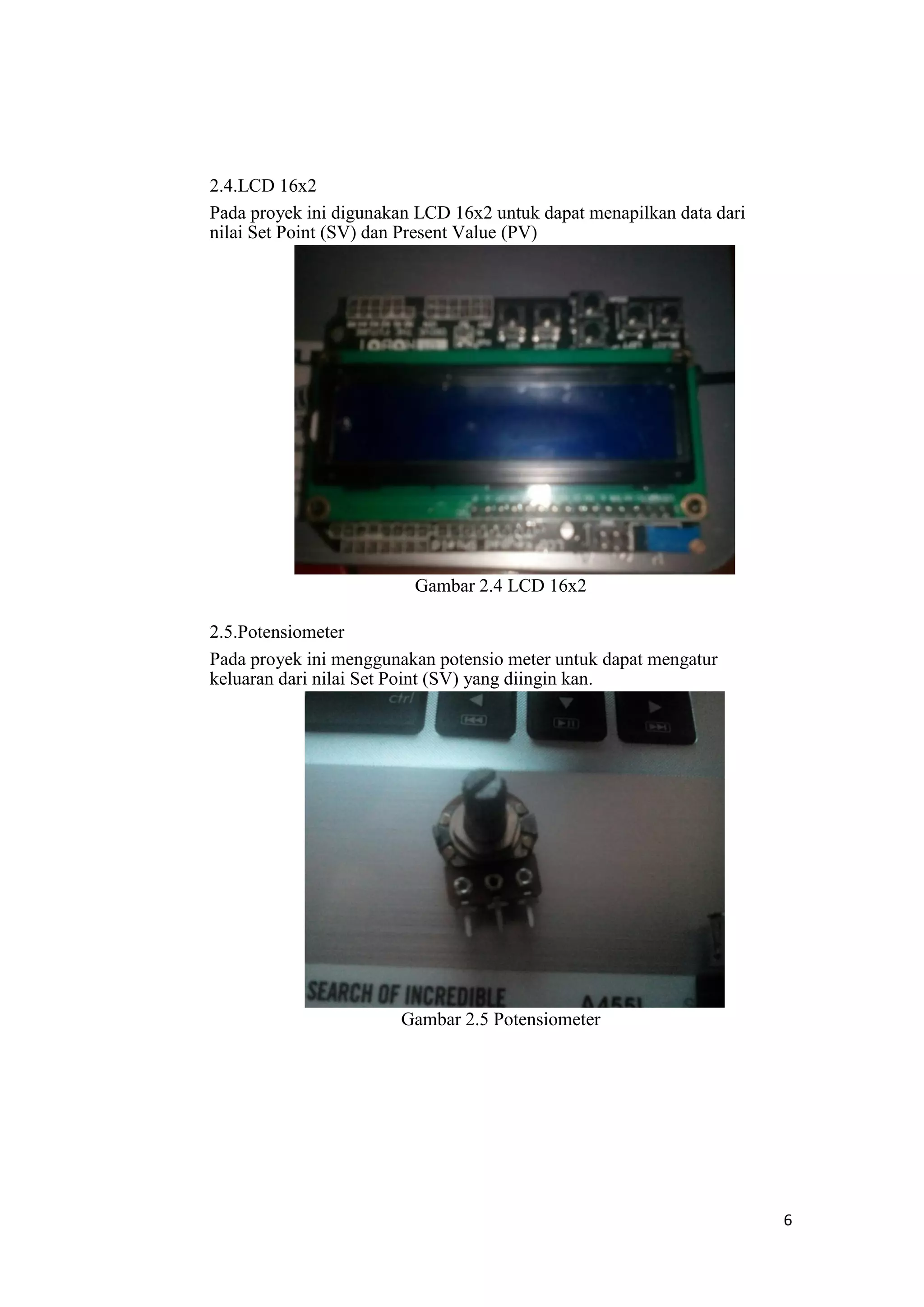 2.4.LCD 16x2
Pada proyek ini digunakan LCD 16x2 untuk dapat menapilkan data dari
nilai Set Point (SV) dan Present Value (PV)
Gambar 2.4 LCD 16x2
2.5.Potensiometer
Pada proyek ini menggunakan potensio meter untuk dapat mengatur
keluaran dari nilai Set Point (SV) yang diingin kan.
Gambar 2.5 Potensiometer
6
 