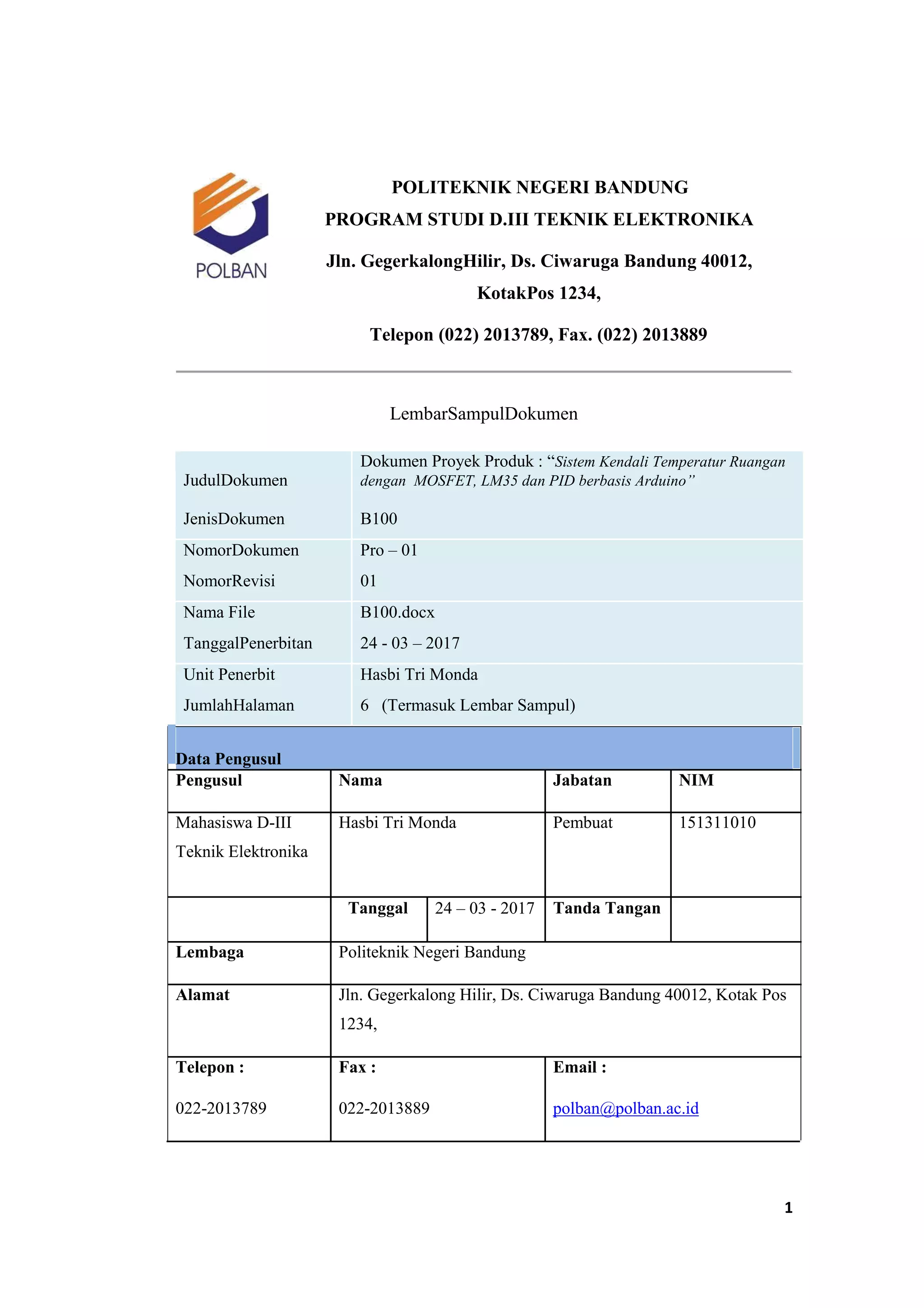 POLITEKNIK NEGERI BANDUNG
PROGRAM STUDI D.III TEKNIK ELEKTRONIKA
Jln. GegerkalongHilir, Ds. Ciwaruga Bandung 40012,
KotakPos 1234,
Telepon (022) 2013789, Fax. (022) 2013889
LembarSampulDokumen
JudulDokumen
Dokumen Proyek Produk : “Sistem Kendali Temperatur Ruangan
dengan MOSFET, LM35 dan PID berbasis Arduino”
JenisDokumen B100
NomorDokumen Pro – 01
NomorRevisi 01
Nama File B100.docx
TanggalPenerbitan 24 - 03 – 2017
Unit Penerbit Hasbi Tri Monda
JumlahHalaman 6 (Termasuk Lembar Sampul)
Data Pengusul
Pengusul Nama Jabatan NIM
Mahasiswa D-III Hasbi Tri Monda Pembuat 151311010
Teknik Elektronika
Tanggal 24 – 03 - 2017 Tanda Tangan
Lembaga Politeknik Negeri Bandung
Alamat Jln. Gegerkalong Hilir, Ds. Ciwaruga Bandung 40012, Kotak Pos
1234,
Telepon : Fax : Email :
022-2013789 022-2013889 polban@polban.ac.id
1
 