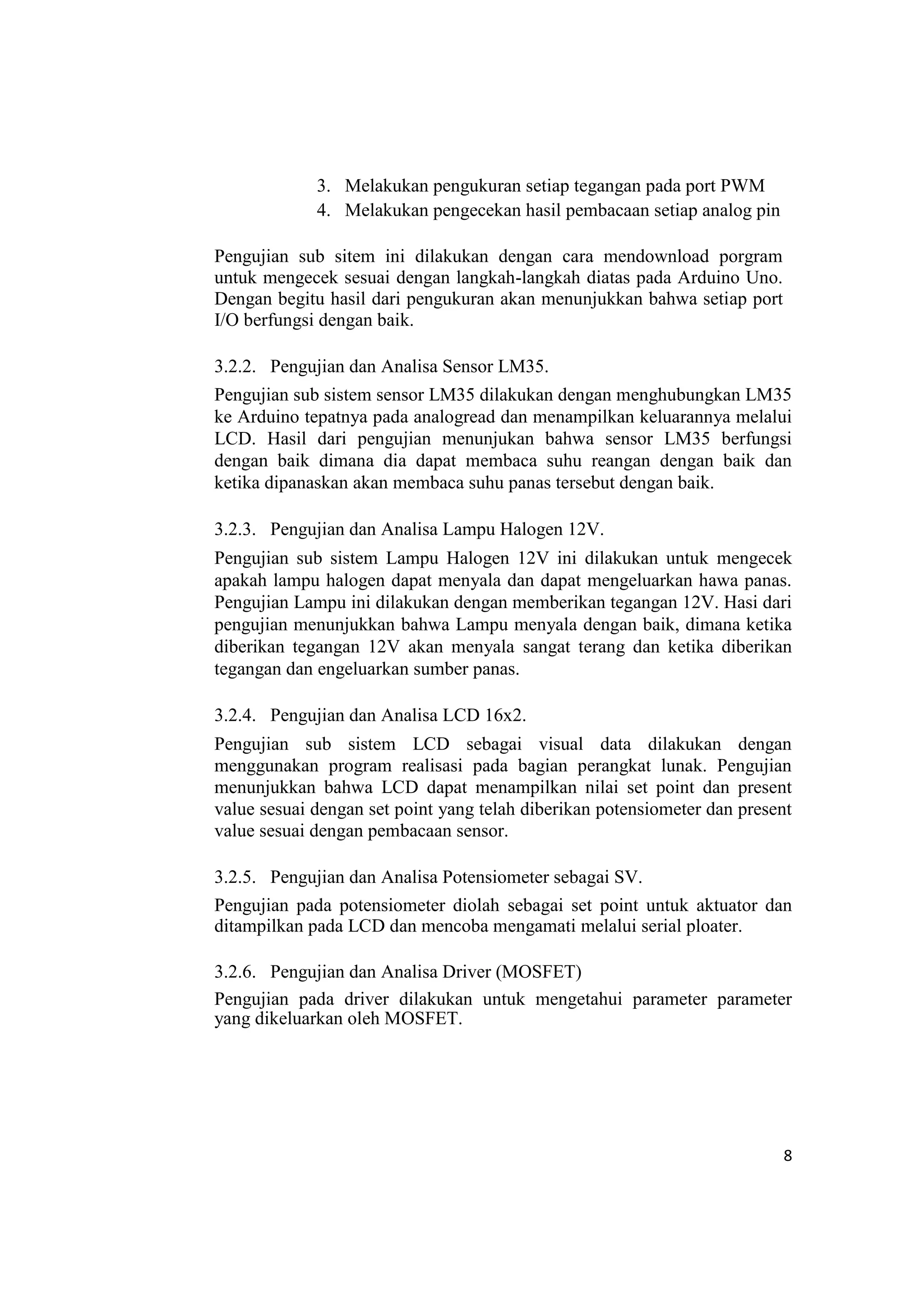 3. Melakukan pengukuran setiap tegangan pada port PWM
4. Melakukan pengecekan hasil pembacaan setiap analog pin
Pengujian sub sitem ini dilakukan dengan cara mendownload porgram
untuk mengecek sesuai dengan langkah-langkah diatas pada Arduino Uno.
Dengan begitu hasil dari pengukuran akan menunjukkan bahwa setiap port
I/O berfungsi dengan baik.
3.2.2. Pengujian dan Analisa Sensor LM35.
Pengujian sub sistem sensor LM35 dilakukan dengan menghubungkan LM35
ke Arduino tepatnya pada analogread dan menampilkan keluarannya melalui
LCD. Hasil dari pengujian menunjukan bahwa sensor LM35 berfungsi
dengan baik dimana dia dapat membaca suhu reangan dengan baik dan
ketika dipanaskan akan membaca suhu panas tersebut dengan baik.
3.2.3. Pengujian dan Analisa Lampu Halogen 12V.
Pengujian sub sistem Lampu Halogen 12V ini dilakukan untuk mengecek
apakah lampu halogen dapat menyala dan dapat mengeluarkan hawa panas.
Pengujian Lampu ini dilakukan dengan memberikan tegangan 12V. Hasi dari
pengujian menunjukkan bahwa Lampu menyala dengan baik, dimana ketika
diberikan tegangan 12V akan menyala sangat terang dan ketika diberikan
tegangan dan engeluarkan sumber panas.
3.2.4. Pengujian dan Analisa LCD 16x2.
Pengujian sub sistem LCD sebagai visual data dilakukan dengan
menggunakan program realisasi pada bagian perangkat lunak. Pengujian
menunjukkan bahwa LCD dapat menampilkan nilai set point dan present
value sesuai dengan set point yang telah diberikan potensiometer dan present
value sesuai dengan pembacaan sensor.
3.2.5. Pengujian dan Analisa Potensiometer sebagai SV.
Pengujian pada potensiometer diolah sebagai set point untuk aktuator dan
ditampilkan pada LCD dan mencoba mengamati melalui serial ploater.
3.2.6. Pengujian dan Analisa Driver (MOSFET)
Pengujian pada driver dilakukan untuk mengetahui parameter parameter
yang dikeluarkan oleh MOSFET.
8
 