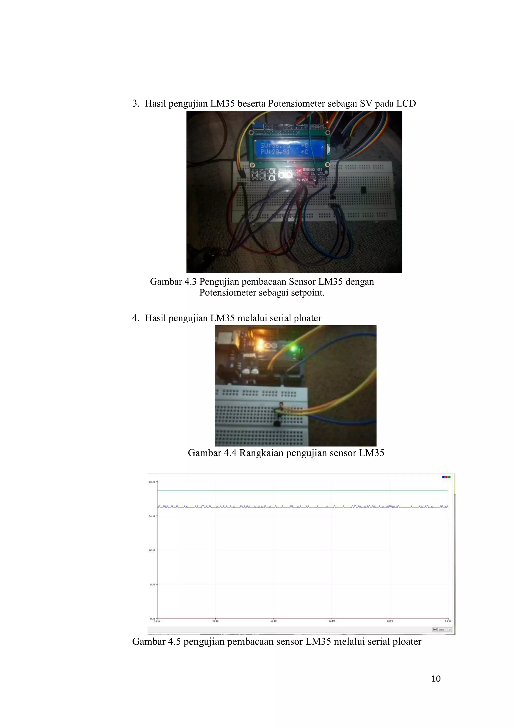 3. Hasil pengujian LM35 beserta Potensiometer sebagai SV pada LCD
Gambar 4.3 Pengujian pembacaan Sensor LM35 dengan
Potensiometer sebagai setpoint.
4. Hasil pengujian LM35 melalui serial ploater
Gambar 4.4 Rangkaian pengujian sensor LM35
Gambar 4.5 pengujian pembacaan sensor LM35 melalui serial ploater
10
 