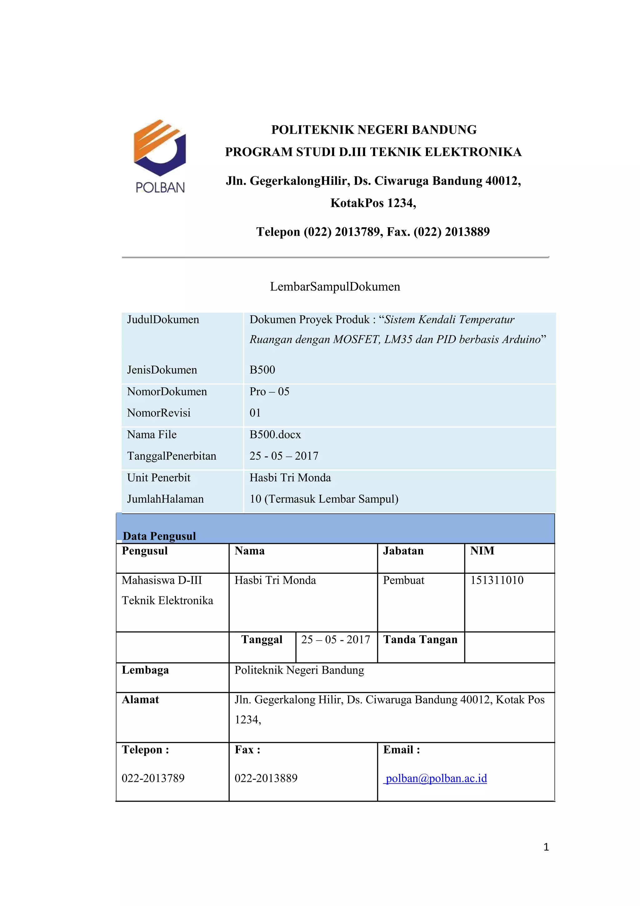 POLITEKNIK NEGERI BANDUNG
PROGRAM STUDI D.III TEKNIK ELEKTRONIKA
Jln. GegerkalongHilir, Ds. Ciwaruga Bandung 40012,
KotakPos 1234,
Telepon (022) 2013789, Fax. (022) 2013889
LembarSampulDokumen
JudulDokumen Dokumen Proyek Produk : “Sistem Kendali Temperatur
Ruangan dengan MOSFET, LM35 dan PID berbasis Arduino”
JenisDokumen B500
NomorDokumen Pro – 05
NomorRevisi 01
Nama File B500.docx
TanggalPenerbitan 25 - 05 – 2017
Unit Penerbit Hasbi Tri Monda
JumlahHalaman 10 (Termasuk Lembar Sampul)
Data Pengusul
Pengusul Nama Jabatan NIM
Mahasiswa D-III Hasbi Tri Monda Pembuat 151311010
Teknik Elektronika
Tanggal 25 – 05 - 2017 Tanda Tangan
Lembaga Politeknik Negeri Bandung
Alamat Jln. Gegerkalong Hilir, Ds. Ciwaruga Bandung 40012, Kotak Pos
1234,
Telepon : Fax : Email :
022-2013789 022-2013889 polban@polban.ac.id
1
 