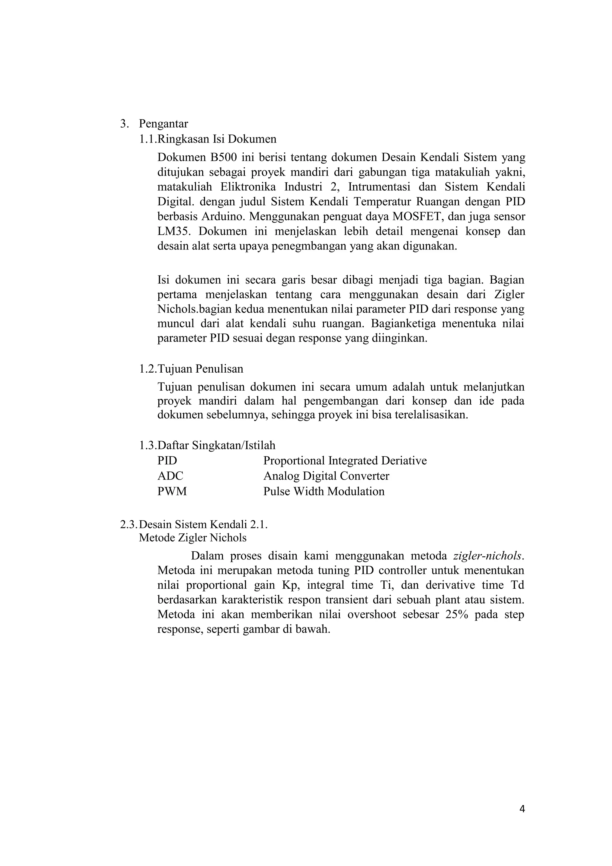 3. Pengantar
1.1.Ringkasan Isi Dokumen
Dokumen B500 ini berisi tentang dokumen Desain Kendali Sistem yang
ditujukan sebagai proyek mandiri dari gabungan tiga matakuliah yakni,
matakuliah Eliktronika Industri 2, Intrumentasi dan Sistem Kendali
Digital. dengan judul Sistem Kendali Temperatur Ruangan dengan PID
berbasis Arduino. Menggunakan penguat daya MOSFET, dan juga sensor
LM35. Dokumen ini menjelaskan lebih detail mengenai konsep dan
desain alat serta upaya penegmbangan yang akan digunakan.
Isi dokumen ini secara garis besar dibagi menjadi tiga bagian. Bagian
pertama menjelaskan tentang cara menggunakan desain dari Zigler
Nichols.bagian kedua menentukan nilai parameter PID dari response yang
muncul dari alat kendali suhu ruangan. Bagianketiga menentuka nilai
parameter PID sesuai degan response yang diinginkan.
1.2.Tujuan Penulisan
Tujuan penulisan dokumen ini secara umum adalah untuk melanjutkan
proyek mandiri dalam hal pengembangan dari konsep dan ide pada
dokumen sebelumnya, sehingga proyek ini bisa terelalisasikan.
1.3.Daftar Singkatan/Istilah
PID Proportional Integrated Deriative
ADC Analog Digital Converter
PWM Pulse Width Modulation
2.3.Desain Sistem Kendali 2.1.
Metode Zigler Nichols
Dalam proses disain kami menggunakan metoda zigler-nichols.
Metoda ini merupakan metoda tuning PID controller untuk menentukan
nilai proportional gain Kp, integral time Ti, dan derivative time Td
berdasarkan karakteristik respon transient dari sebuah plant atau sistem.
Metoda ini akan memberikan nilai overshoot sebesar 25% pada step
response, seperti gambar di bawah.
4
 