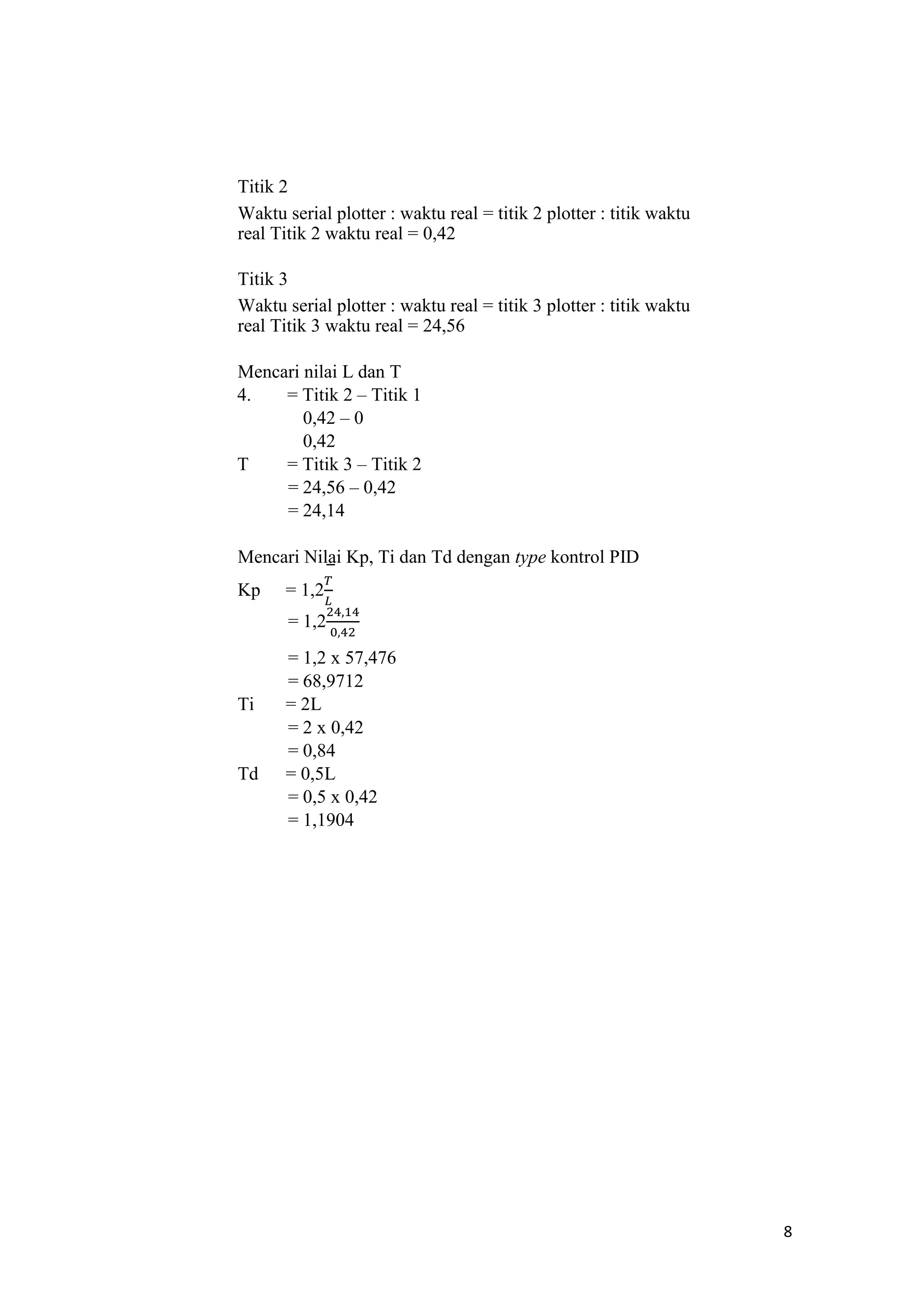 Titik 2
Waktu serial plotter : waktu real = titik 2 plotter : titik waktu
real Titik 2 waktu real = 0,42
Titik 3
Waktu serial plotter : waktu real = titik 3 plotter : titik waktu
real Titik 3 waktu real = 24,56
Mencari nilai L dan T
4. = Titik 2 – Titik 1
0,42 – 0
0,42
T = Titik 3 – Titik 2
= 24,56 – 0,42
= 24,14
Mencari Nilai Kp, Ti dan Td dengan type kontrol PID
Kp = 1,2
= 1,2
= 1,2 x 57,476
= 68,9712
Ti = 2L
= 2 x 0,42
= 0,84
Td = 0,5L
= 0,5 x 0,42
= 1,1904
8
 