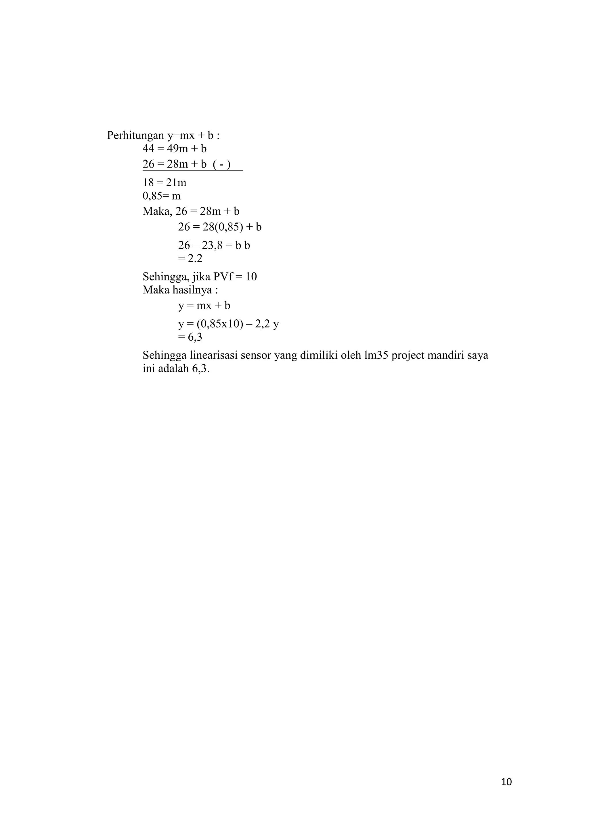 Perhitungan y=mx + b :
44 = 49m + b
26 = 28m + b ( - )
18 = 21m
0,85= m
Maka, 26 = 28m + b
26 = 28(0,85) + b
26 – 23,8 = b b
= 2.2
Sehingga, jika PVf = 10
Maka hasilnya :
y = mx + b
y = (0,85x10) – 2,2 y
= 6,3
Sehingga linearisasi sensor yang dimiliki oleh lm35 project mandiri saya
ini adalah 6,3.
10
 