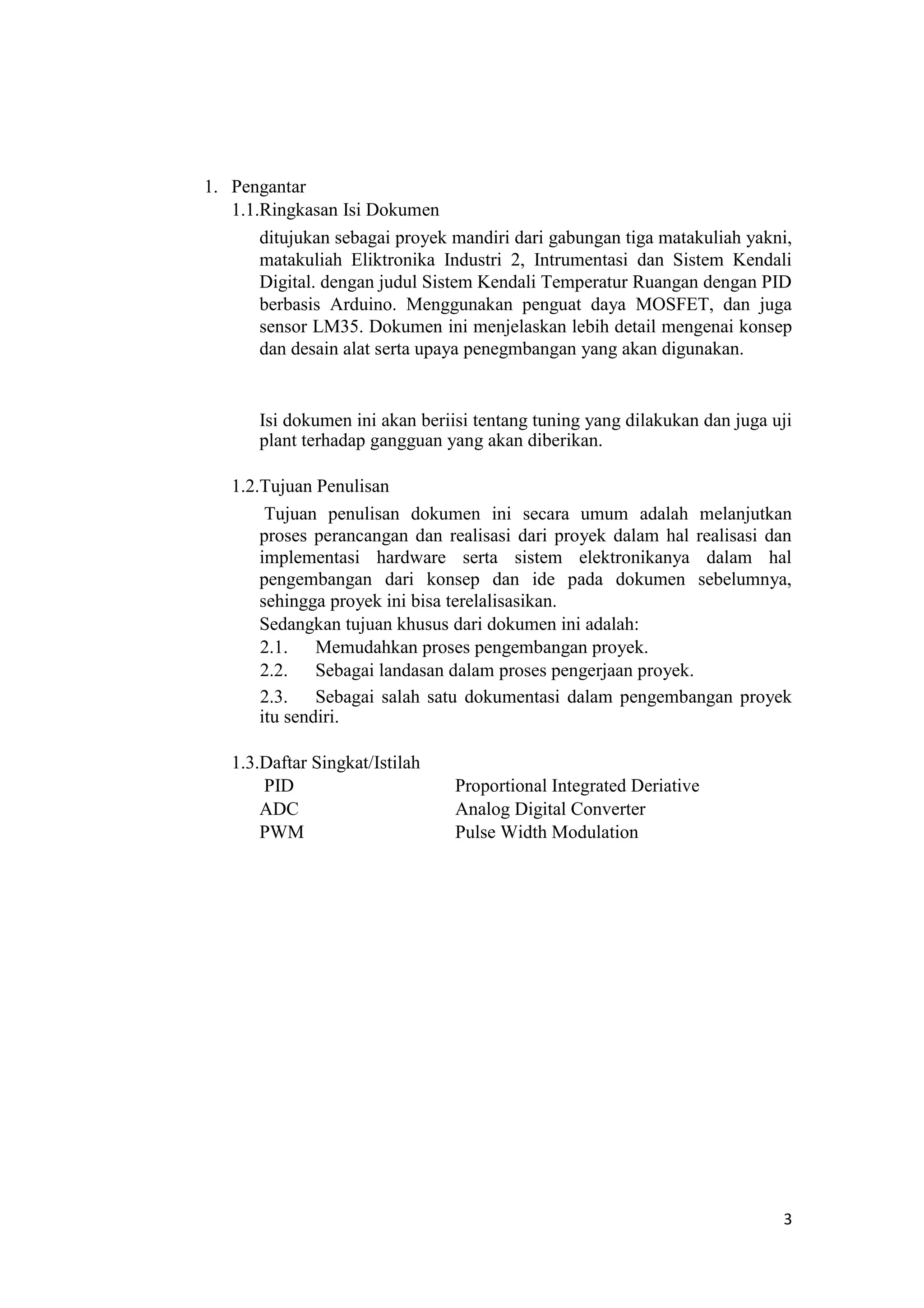 1. Pengantar
1.1.Ringkasan Isi Dokumen
ditujukan sebagai proyek mandiri dari gabungan tiga matakuliah yakni,
matakuliah Eliktronika Industri 2, Intrumentasi dan Sistem Kendali
Digital. dengan judul Sistem Kendali Temperatur Ruangan dengan PID
berbasis Arduino. Menggunakan penguat daya MOSFET, dan juga
sensor LM35. Dokumen ini menjelaskan lebih detail mengenai konsep
dan desain alat serta upaya penegmbangan yang akan digunakan.
Isi dokumen ini akan beriisi tentang tuning yang dilakukan dan juga uji
plant terhadap gangguan yang akan diberikan.
1.2.Tujuan Penulisan
Tujuan penulisan dokumen ini secara umum adalah melanjutkan
proses perancangan dan realisasi dari proyek dalam hal realisasi dan
implementasi hardware serta sistem elektronikanya dalam hal
pengembangan dari konsep dan ide pada dokumen sebelumnya,
sehingga proyek ini bisa terelalisasikan.
Sedangkan tujuan khusus dari dokumen ini adalah:
2.1. Memudahkan proses pengembangan proyek.
2.2. Sebagai landasan dalam proses pengerjaan proyek.
2.3. Sebagai salah satu dokumentasi dalam pengembangan proyek
itu sendiri.
1.3.Daftar Singkat/Istilah
PID Proportional Integrated Deriative
ADC Analog Digital Converter
PWM Pulse Width Modulation
3
 