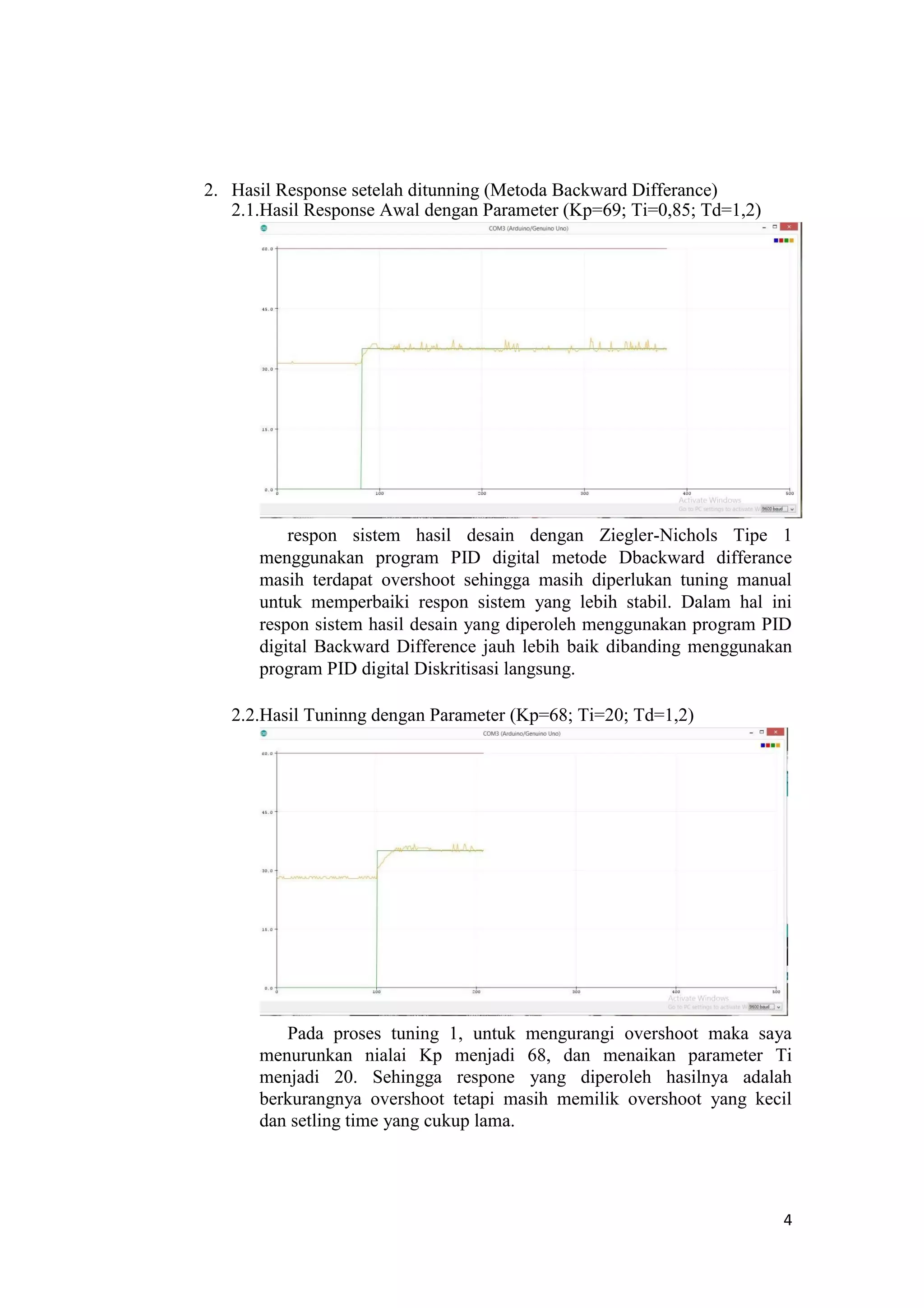 2. Hasil Response setelah ditunning (Metoda Backward Differance)
2.1.Hasil Response Awal dengan Parameter (Kp=69; Ti=0,85; Td=1,2)
respon sistem hasil desain dengan Ziegler-Nichols Tipe 1
menggunakan program PID digital metode Dbackward differance
masih terdapat overshoot sehingga masih diperlukan tuning manual
untuk memperbaiki respon sistem yang lebih stabil. Dalam hal ini
respon sistem hasil desain yang diperoleh menggunakan program PID
digital Backward Difference jauh lebih baik dibanding menggunakan
program PID digital Diskritisasi langsung.
2.2.Hasil Tuninng dengan Parameter (Kp=68; Ti=20; Td=1,2)
Pada proses tuning 1, untuk mengurangi overshoot maka saya
menurunkan nialai Kp menjadi 68, dan menaikan parameter Ti
menjadi 20. Sehingga respone yang diperoleh hasilnya adalah
berkurangnya overshoot tetapi masih memilik overshoot yang kecil
dan setling time yang cukup lama.
4
 