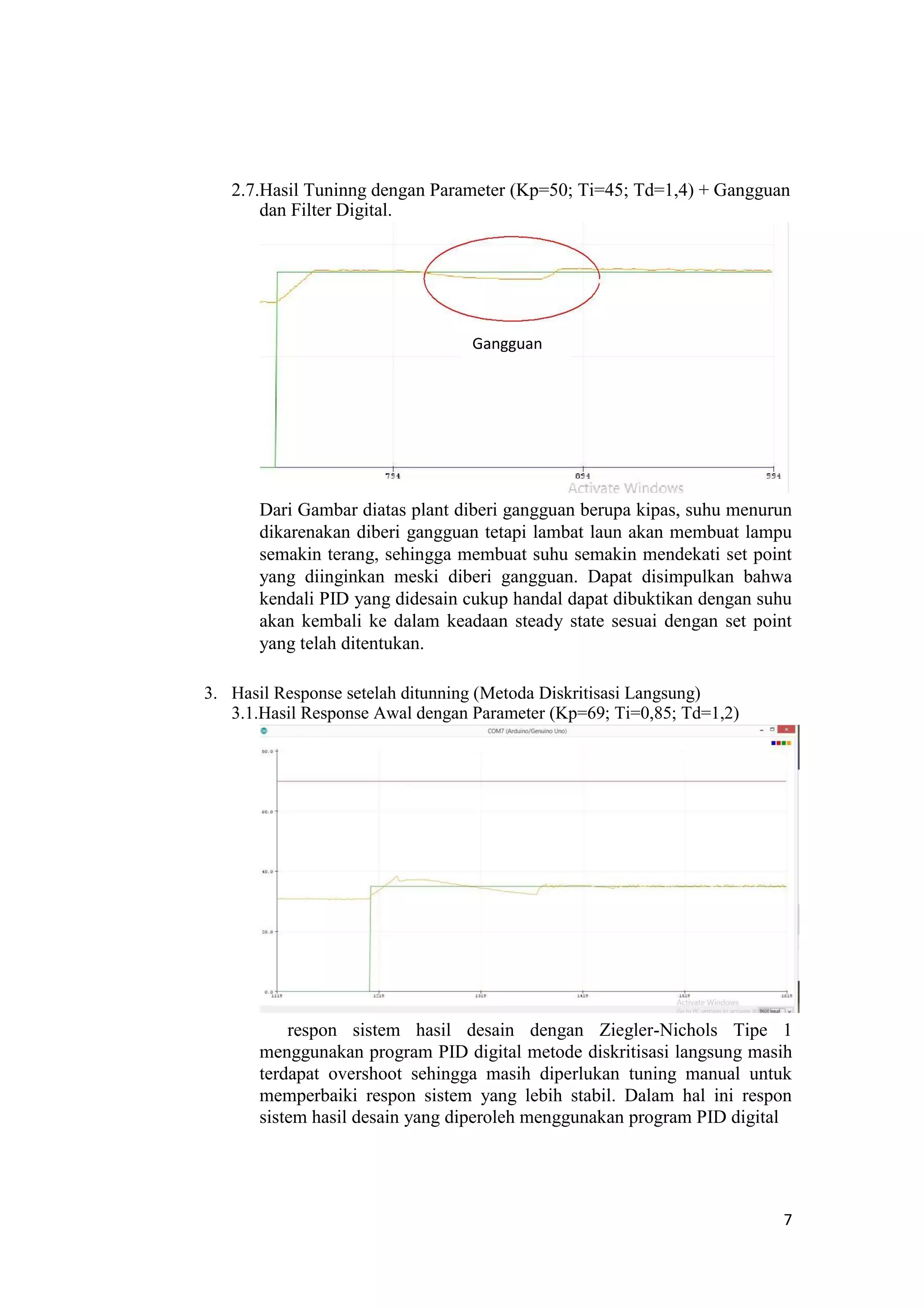 2.7.Hasil Tuninng dengan Parameter (Kp=50; Ti=45; Td=1,4) + Gangguan
dan Filter Digital.
Gangguan
Dari Gambar diatas plant diberi gangguan berupa kipas, suhu menurun
dikarenakan diberi gangguan tetapi lambat laun akan membuat lampu
semakin terang, sehingga membuat suhu semakin mendekati set point
yang diinginkan meski diberi gangguan. Dapat disimpulkan bahwa
kendali PID yang didesain cukup handal dapat dibuktikan dengan suhu
akan kembali ke dalam keadaan steady state sesuai dengan set point
yang telah ditentukan.
3. Hasil Response setelah ditunning (Metoda Diskritisasi Langsung)
3.1.Hasil Response Awal dengan Parameter (Kp=69; Ti=0,85; Td=1,2)
respon sistem hasil desain dengan Ziegler-Nichols Tipe 1
menggunakan program PID digital metode diskritisasi langsung masih
terdapat overshoot sehingga masih diperlukan tuning manual untuk
memperbaiki respon sistem yang lebih stabil. Dalam hal ini respon
sistem hasil desain yang diperoleh menggunakan program PID digital
7
 