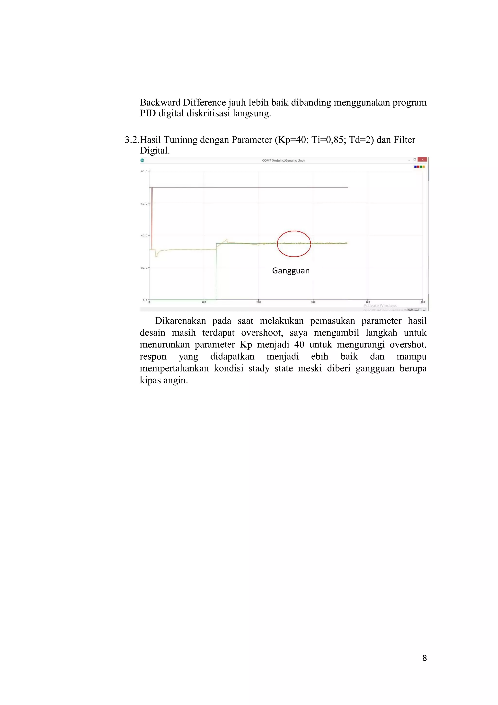 Backward Difference jauh lebih baik dibanding menggunakan program
PID digital diskritisasi langsung.
3.2.Hasil Tuninng dengan Parameter (Kp=40; Ti=0,85; Td=2) dan Filter
Digital.
Gangguan
Dikarenakan pada saat melakukan pemasukan parameter hasil
desain masih terdapat overshoot, saya mengambil langkah untuk
menurunkan parameter Kp menjadi 40 untuk mengurangi overshot.
respon yang didapatkan menjadi ebih baik dan mampu
mempertahankan kondisi stady state meski diberi gangguan berupa
kipas angin.
8
 