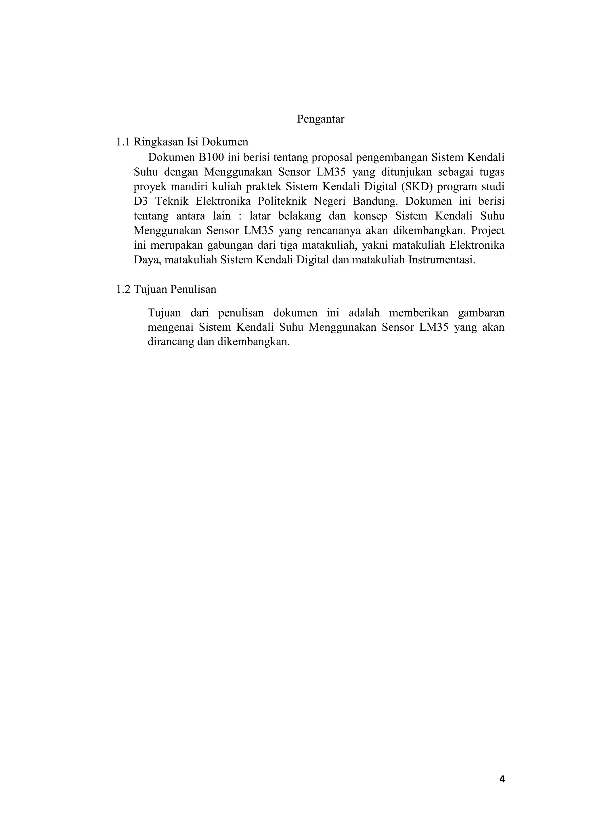 Pengantar
1.1 Ringkasan Isi Dokumen
Dokumen B100 ini berisi tentang proposal pengembangan Sistem Kendali
Suhu dengan Menggunakan Sensor LM35 yang ditunjukan sebagai tugas
proyek mandiri kuliah praktek Sistem Kendali Digital (SKD) program studi
D3 Teknik Elektronika Politeknik Negeri Bandung. Dokumen ini berisi
tentang antara lain : latar belakang dan konsep Sistem Kendali Suhu
Menggunakan Sensor LM35 yang rencananya akan dikembangkan. Project
ini merupakan gabungan dari tiga matakuliah, yakni matakuliah Elektronika
Daya, matakuliah Sistem Kendali Digital dan matakuliah Instrumentasi.
1.2 Tujuan Penulisan
Tujuan dari penulisan dokumen ini adalah memberikan gambaran
mengenai Sistem Kendali Suhu Menggunakan Sensor LM35 yang akan
dirancang dan dikembangkan.
4
 