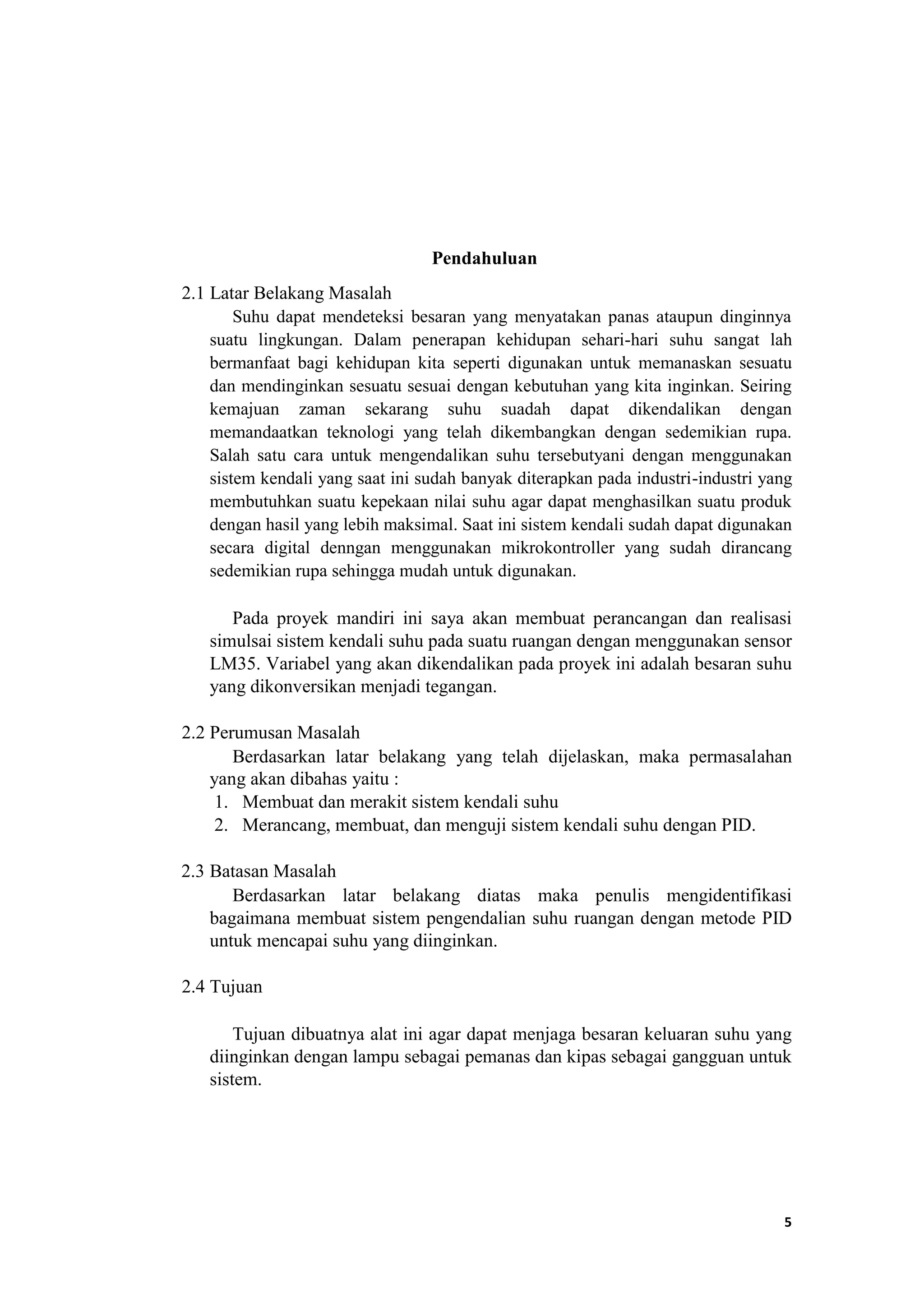 Pendahuluan
2.1 Latar Belakang Masalah
Suhu dapat mendeteksi besaran yang menyatakan panas ataupun dinginnya
suatu lingkungan. Dalam penerapan kehidupan sehari-hari suhu sangat lah
bermanfaat bagi kehidupan kita seperti digunakan untuk memanaskan sesuatu
dan mendinginkan sesuatu sesuai dengan kebutuhan yang kita inginkan. Seiring
kemajuan zaman sekarang suhu suadah dapat dikendalikan dengan
memandaatkan teknologi yang telah dikembangkan dengan sedemikian rupa.
Salah satu cara untuk mengendalikan suhu tersebutyani dengan menggunakan
sistem kendali yang saat ini sudah banyak diterapkan pada industri-industri yang
membutuhkan suatu kepekaan nilai suhu agar dapat menghasilkan suatu produk
dengan hasil yang lebih maksimal. Saat ini sistem kendali sudah dapat digunakan
secara digital denngan menggunakan mikrokontroller yang sudah dirancang
sedemikian rupa sehingga mudah untuk digunakan.
Pada proyek mandiri ini saya akan membuat perancangan dan realisasi
simulsai sistem kendali suhu pada suatu ruangan dengan menggunakan sensor
LM35. Variabel yang akan dikendalikan pada proyek ini adalah besaran suhu
yang dikonversikan menjadi tegangan.
2.2 Perumusan Masalah
Berdasarkan latar belakang yang telah dijelaskan, maka permasalahan
yang akan dibahas yaitu :
1. Membuat dan merakit sistem kendali suhu
2. Merancang, membuat, dan menguji sistem kendali suhu dengan PID.
2.3 Batasan Masalah
Berdasarkan latar belakang diatas maka penulis mengidentifikasi
bagaimana membuat sistem pengendalian suhu ruangan dengan metode PID
untuk mencapai suhu yang diinginkan.
2.4 Tujuan
Tujuan dibuatnya alat ini agar dapat menjaga besaran keluaran suhu yang
diinginkan dengan lampu sebagai pemanas dan kipas sebagai gangguan untuk
sistem.
5
 