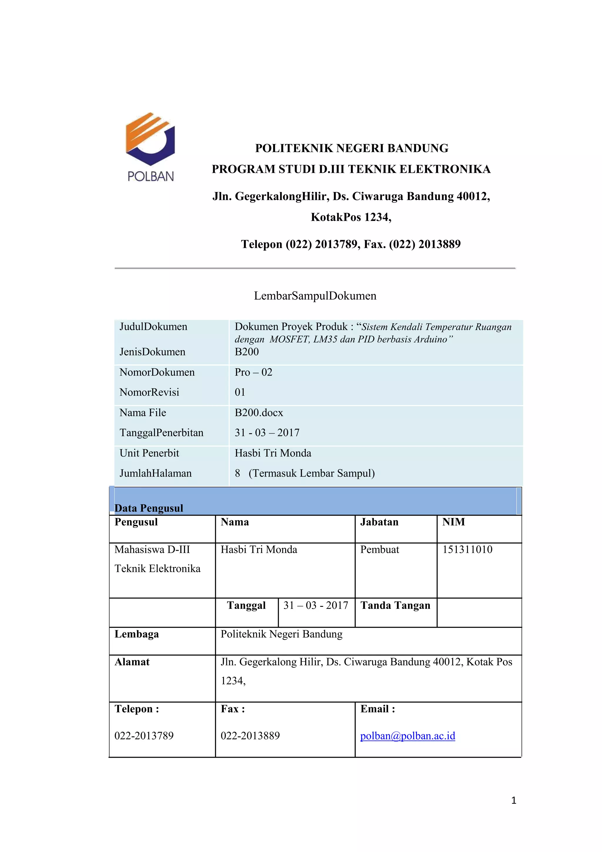 POLITEKNIK NEGERI BANDUNG
PROGRAM STUDI D.III TEKNIK ELEKTRONIKA
Jln. GegerkalongHilir, Ds. Ciwaruga Bandung 40012,
KotakPos 1234,
Telepon (022) 2013789, Fax. (022) 2013889
LembarSampulDokumen
JudulDokumen Dokumen Proyek Produk : “Sistem Kendali Temperatur Ruangan
dengan MOSFET, LM35 dan PID berbasis Arduino”
JenisDokumen B200
NomorDokumen Pro – 02
NomorRevisi 01
Nama File B200.docx
TanggalPenerbitan 31 - 03 – 2017
Unit Penerbit Hasbi Tri Monda
JumlahHalaman 8 (Termasuk Lembar Sampul)
Data Pengusul
Pengusul Nama Jabatan NIM
Mahasiswa D-III Hasbi Tri Monda Pembuat 151311010
Teknik Elektronika
Tanggal 31 – 03 - 2017 Tanda Tangan
Lembaga Politeknik Negeri Bandung
Alamat Jln. Gegerkalong Hilir, Ds. Ciwaruga Bandung 40012, Kotak Pos
1234,
Telepon : Fax : Email :
022-2013789 022-2013889 polban@polban.ac.id
1
 