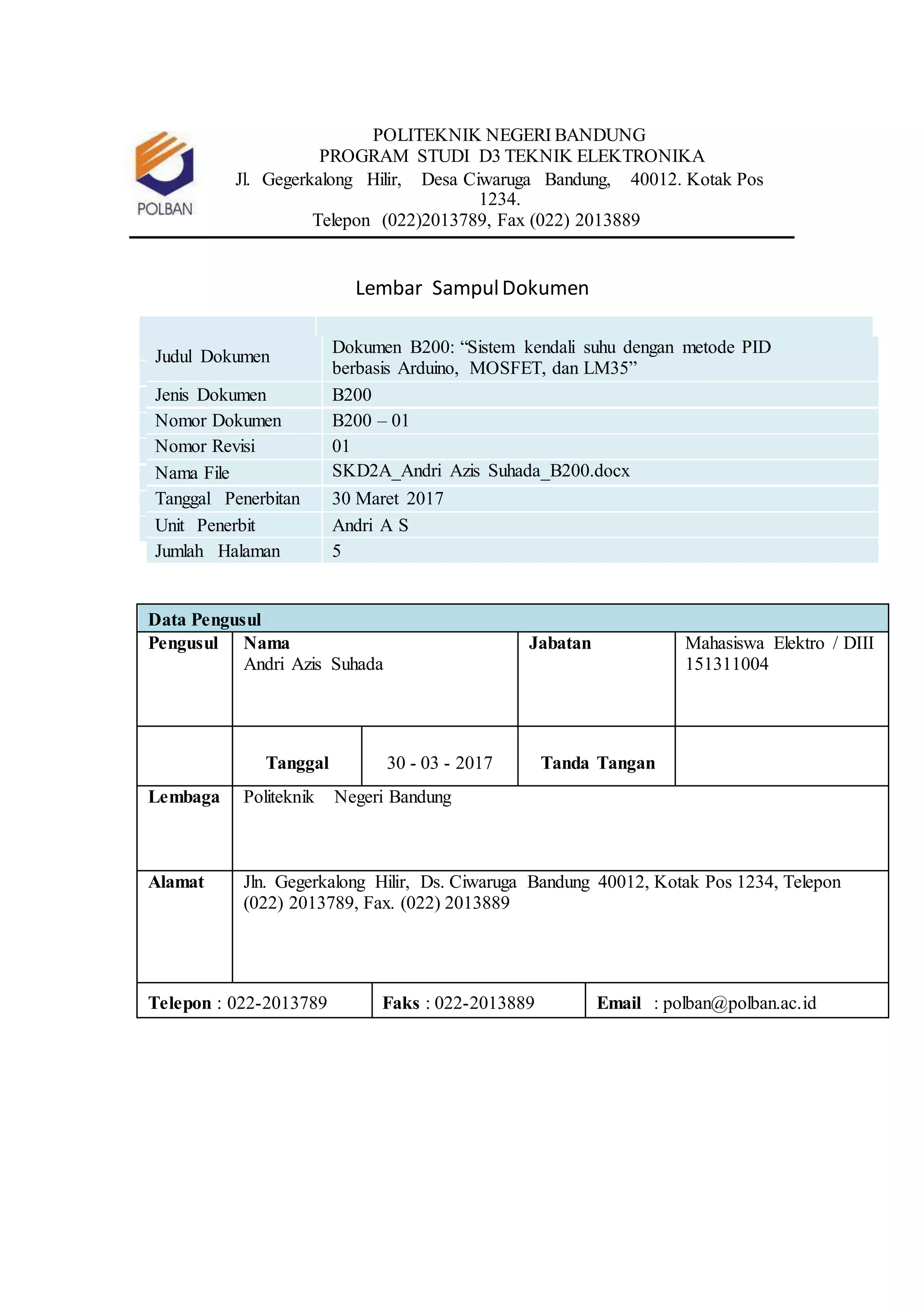POLITEKNIK NEGERI BANDUNG
PROGRAM STUDI D3 TEKNIK ELEKTRONIKA
Jl. Gegerkalong Hilir, Desa Ciwaruga Bandung, 40012. Kotak Pos
1234.
Telepon (022)2013789, Fax (022) 2013889
Lembar SampulDokumen
Judul Dokumen
Dokumen B200: “Sistem kendali suhu dengan metode PID
berbasis Arduino, MOSFET, dan LM35”
Jenis Dokumen B200
Nomor Dokumen B200 – 01
Nomor Revisi 01
Nama File SKD2A_Andri Azis Suhada_B200.docx
Tanggal Penerbitan 30 Maret 2017
Unit Penerbit Andri A S
Jumlah Halaman 5
Data Pengusul
Pengusul Nama
Andri Azis Suhada
Jabatan Mahasiswa Elektro / DIII
151311004
Tanggal 30 - 03 - 2017 Tanda Tangan
Lembaga Politeknik Negeri Bandung
Alamat Jln. Gegerkalong Hilir, Ds. Ciwaruga Bandung 40012, Kotak Pos 1234, Telepon
(022) 2013789, Fax. (022) 2013889
Telepon : 022-2013789 Faks : 022-2013889 Email : polban@polban.ac.id
 