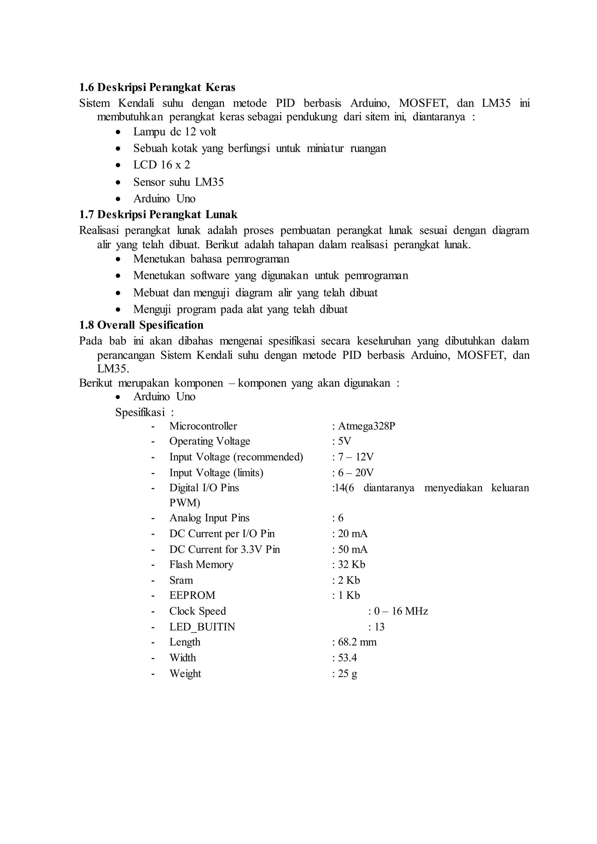 1.6 Deskripsi Perangkat Keras
Sistem Kendali suhu dengan metode PID berbasis Arduino, MOSFET, dan LM35 ini
membutuhkan perangkat keras sebagai pendukung dari sitem ini, diantaranya :
 Lampu dc 12 volt
 Sebuah kotak yang berfungsi untuk miniatur ruangan
 LCD 16 x 2
 Sensor suhu LM35
 Arduino Uno
1.7 Deskripsi Perangkat Lunak
Realisasi perangkat lunak adalah proses pembuatan perangkat lunak sesuai dengan diagram
alir yang telah dibuat. Berikut adalah tahapan dalam realisasi perangkat lunak.
 Menetukan bahasa pemrograman
 Menetukan software yang digunakan untuk pemrograman
 Mebuat dan menguji diagram alir yang telah dibuat
 Menguji program pada alat yang telah dibuat
1.8 Overall Spesification
Pada bab ini akan dibahas mengenai spesifikasi secara keseluruhan yang dibutuhkan dalam
perancangan Sistem Kendali suhu dengan metode PID berbasis Arduino, MOSFET, dan
LM35.
Berikut merupakan komponen – komponen yang akan digunakan :
 Arduino Uno
Spesifikasi :
- Microcontroller : Atmega328P
- Operating Voltage : 5V
- Input Voltage (recommended) : 7 – 12V
- Input Voltage (limits) : 6 – 20V
- Digital I/O Pins :14(6 diantaranya menyediakan keluaran
PWM)
- Analog Input Pins : 6
- DC Current per I/O Pin : 20 mA
- DC Current for 3.3V Pin : 50 mA
- Flash Memory : 32 Kb
- Sram : 2 Kb
- EEPROM : 1 Kb
- Clock Speed : 0 – 16 MHz
- LED_BUITIN : 13
- Length : 68.2 mm
- Width : 53.4
- Weight : 25 g
 