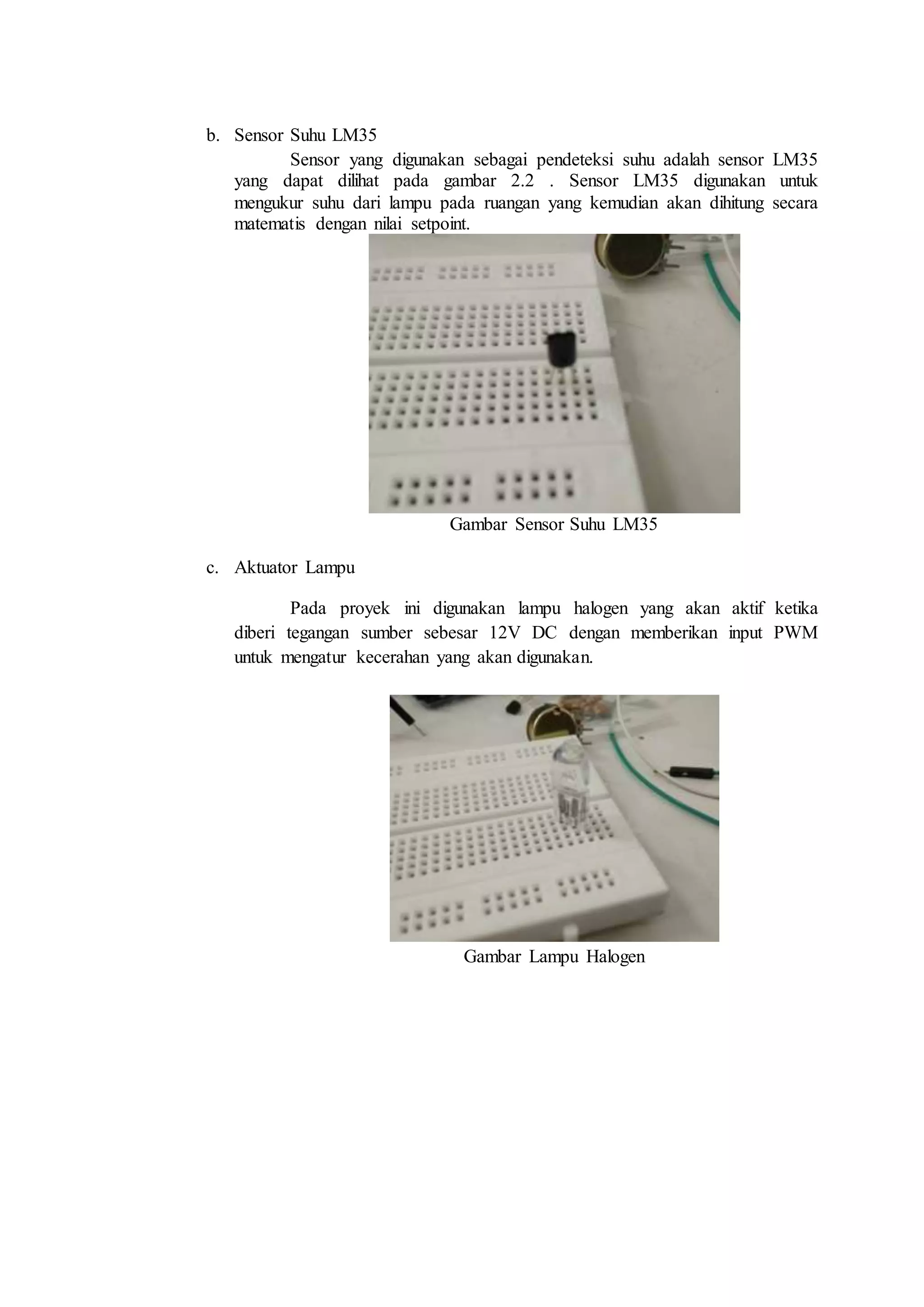 b. Sensor Suhu LM35
Sensor yang digunakan sebagai pendeteksi suhu adalah sensor LM35
yang dapat dilihat pada gambar 2.2 . Sensor LM35 digunakan untuk
mengukur suhu dari lampu pada ruangan yang kemudian akan dihitung secara
matematis dengan nilai setpoint.
Gambar Sensor Suhu LM35
c. Aktuator Lampu
Pada proyek ini digunakan lampu halogen yang akan aktif ketika
diberi tegangan sumber sebesar 12V DC dengan memberikan input PWM
untuk mengatur kecerahan yang akan digunakan.
Gambar Lampu Halogen
 