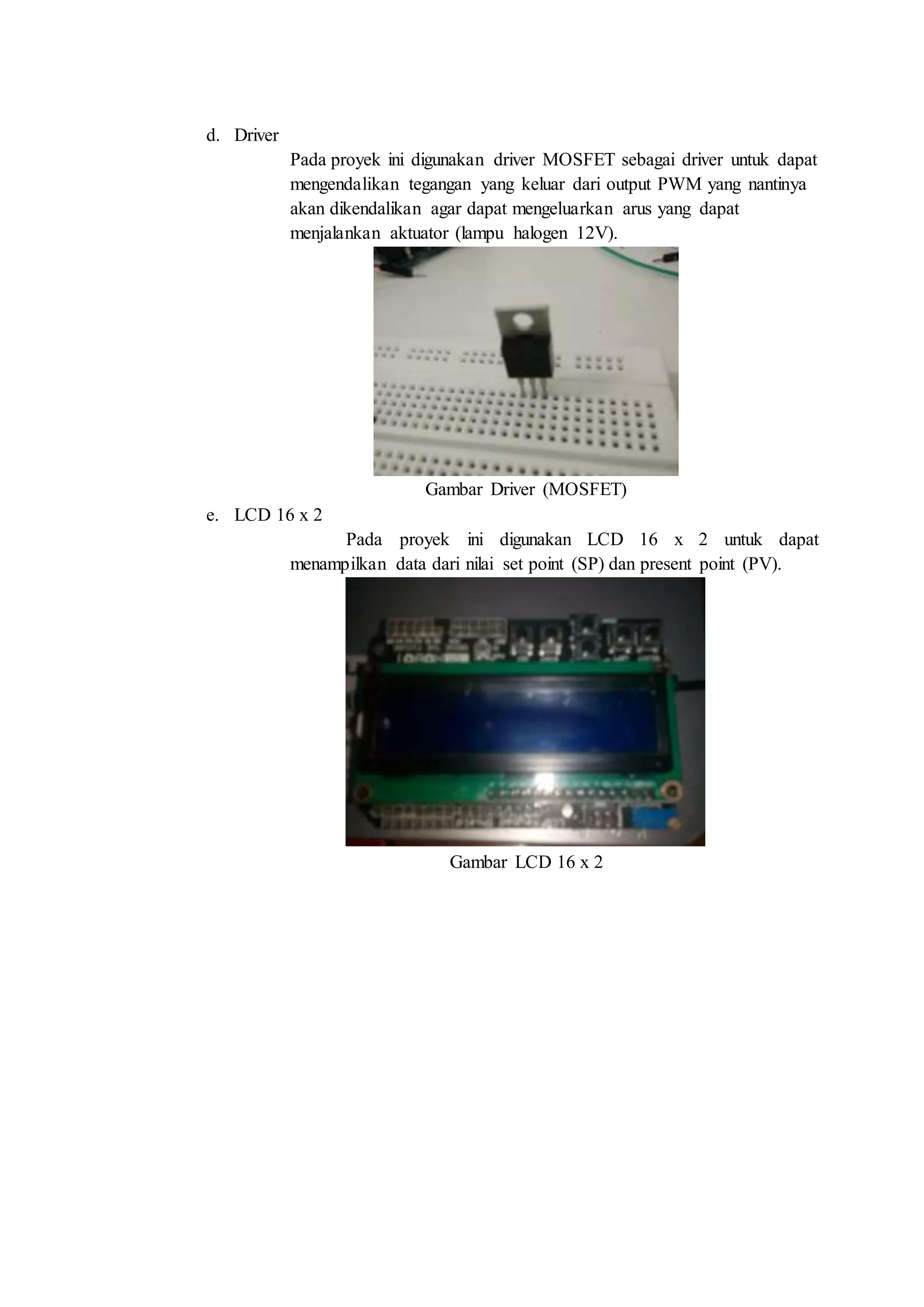 d. Driver
Pada proyek ini digunakan driver MOSFET sebagai driver untuk dapat
mengendalikan tegangan yang keluar dari output PWM yang nantinya
akan dikendalikan agar dapat mengeluarkan arus yang dapat
menjalankan aktuator (lampu halogen 12V).
Gambar Driver (MOSFET)
e. LCD 16 x 2
Pada proyek ini digunakan LCD 16 x 2 untuk dapat
menampilkan data dari nilai set point (SP) dan present point (PV).
Gambar LCD 16 x 2
 