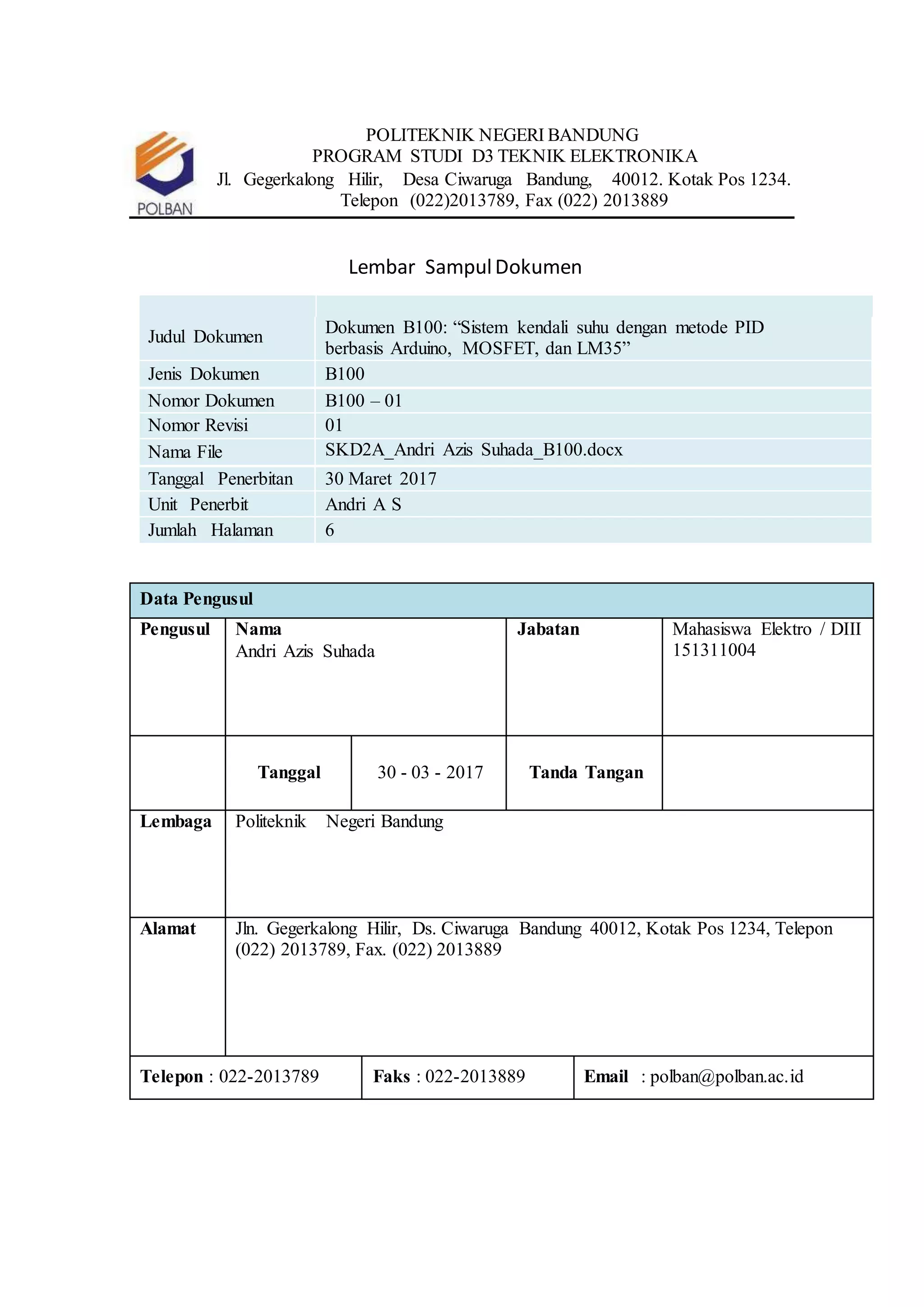POLITEKNIK NEGERI BANDUNG
PROGRAM STUDI D3 TEKNIK ELEKTRONIKA
Jl. Gegerkalong Hilir, Desa Ciwaruga Bandung, 40012. Kotak Pos 1234.
Telepon (022)2013789, Fax (022) 2013889
Lembar SampulDokumen
Judul Dokumen
Dokumen B100: “Sistem kendali suhu dengan metode PID
berbasis Arduino, MOSFET, dan LM35”
Jenis Dokumen B100
Nomor Dokumen B100 – 01
Nomor Revisi 01
Nama File SKD2A_Andri Azis Suhada_B100.docx
Tanggal Penerbitan 30 Maret 2017
Unit Penerbit Andri A S
Jumlah Halaman 6
Data Pengusul
Pengusul Nama
Andri Azis Suhada
Jabatan Mahasiswa Elektro / DIII
151311004
Tanggal 30 - 03 - 2017 Tanda Tangan
Lembaga Politeknik Negeri Bandung
Alamat Jln. Gegerkalong Hilir, Ds. Ciwaruga Bandung 40012, Kotak Pos 1234, Telepon
(022) 2013789, Fax. (022) 2013889
Telepon : 022-2013789 Faks : 022-2013889 Email : polban@polban.ac.id
 