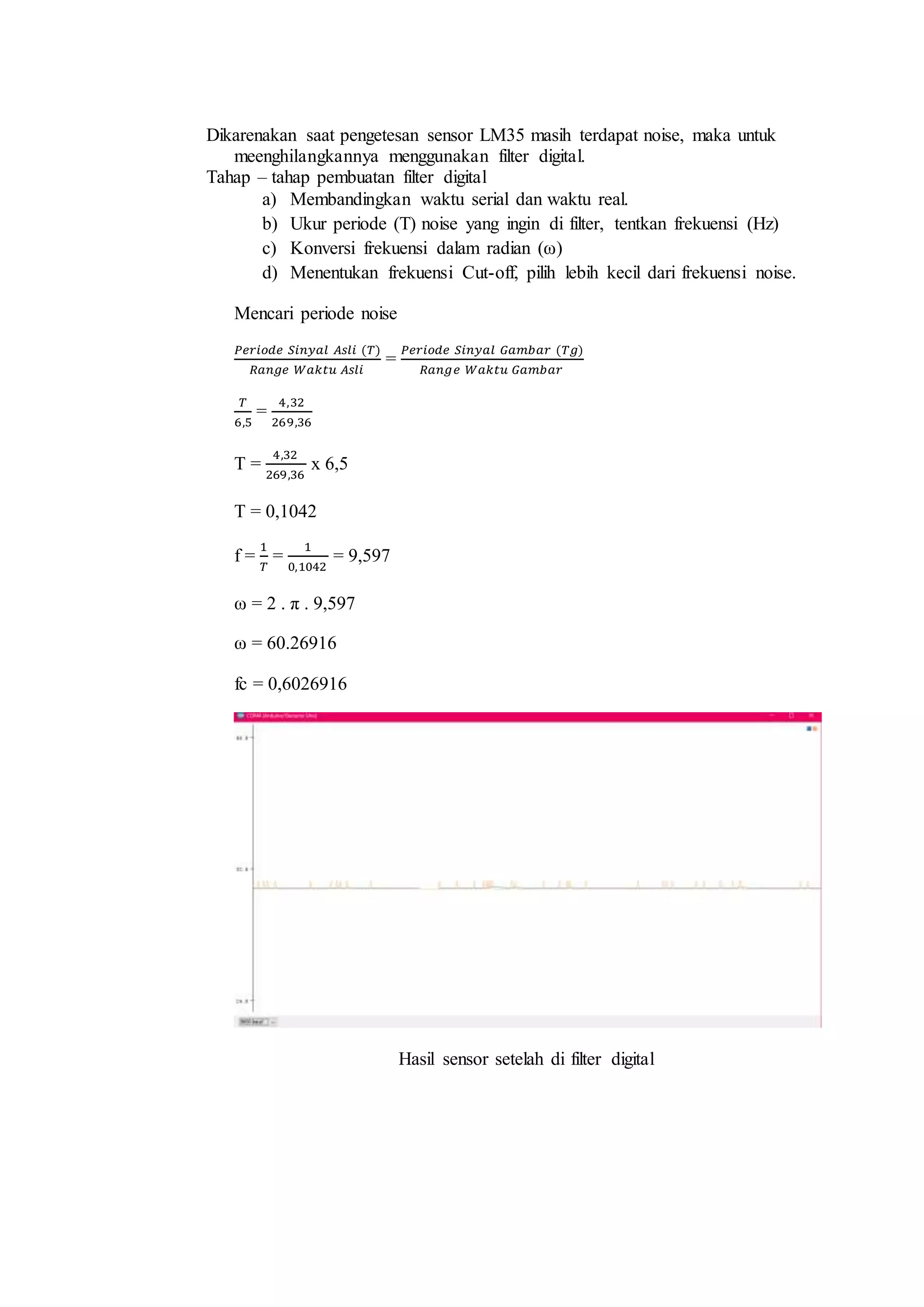 Dikarenakan saat pengetesan sensor LM35 masih terdapat noise, maka untuk
meenghilangkannya menggunakan filter digital.
Tahap – tahap pembuatan filter digital
a) Membandingkan waktu serial dan waktu real.
b) Ukur periode (T) noise yang ingin di filter, tentkan frekuensi (Hz)
c) Konversi frekuensi dalam radian (ω)
d) Menentukan frekuensi Cut-off, pilih lebih kecil dari frekuensi noise.
Mencari periode noise
𝑃𝑒𝑟𝑖𝑜𝑑𝑒 𝑆𝑖𝑛𝑦𝑎𝑙 𝐴𝑠𝑙𝑖 (𝑇)
𝑅𝑎𝑛𝑔𝑒 𝑊𝑎𝑘𝑡𝑢 𝐴𝑠𝑙𝑖
=
𝑃𝑒𝑟𝑖𝑜𝑑𝑒 𝑆𝑖𝑛𝑦𝑎𝑙 𝐺𝑎𝑚𝑏𝑎𝑟 (𝑇𝑔)
𝑅𝑎𝑛𝑔𝑒 𝑊𝑎𝑘𝑡𝑢 𝐺𝑎𝑚𝑏𝑎𝑟
𝑇
6,5
=
4,32
269,36
T =
4,32
269,36
x 6,5
T = 0,1042
f =
1
𝑇
=
1
0,1042
= 9,597
ω = 2 . π . 9,597
ω = 60.26916
fc = 0,6026916
Hasil sensor setelah di filter digital
 
