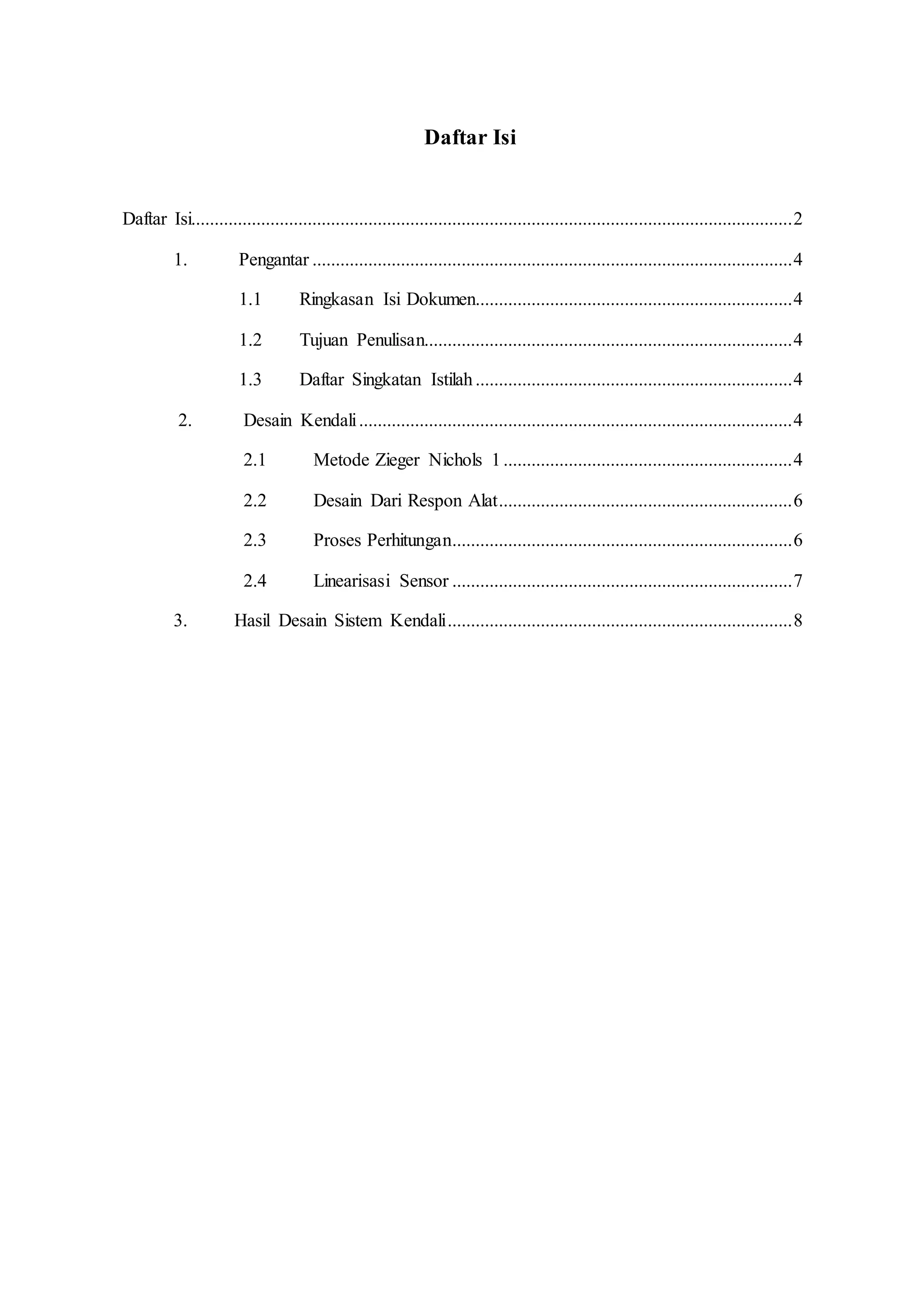 Daftar Isi
Daftar Isi.................................................................................................................................2
1. Pengantar .......................................................................................................4
1.1 Ringkasan Isi Dokumen....................................................................4
1.2 Tujuan Penulisan...............................................................................4
1.3 Daftar Singkatan Istilah....................................................................4
2. Desain Kendali.............................................................................................4
2.1 Metode Zieger Nichols 1..............................................................4
2.2 Desain Dari Respon Alat...............................................................6
2.3 Proses Perhitungan.........................................................................6
2.4 Linearisasi Sensor .........................................................................7
3. Hasil Desain Sistem Kendali..........................................................................8
 