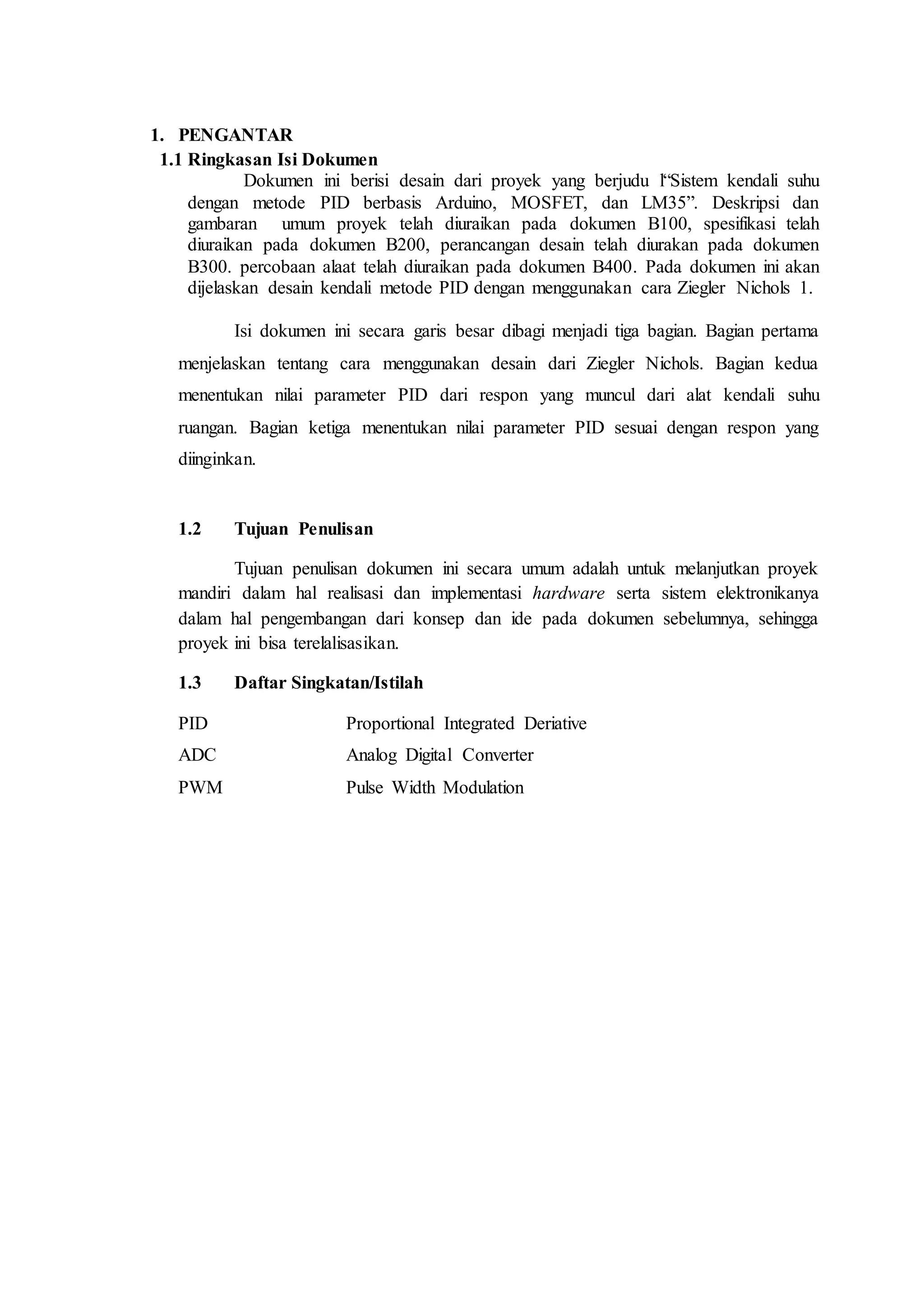 1. PENGANTAR
1.1 Ringkasan Isi Dokumen
Dokumen ini berisi desain dari proyek yang berjudu l“Sistem kendali suhu
dengan metode PID berbasis Arduino, MOSFET, dan LM35”. Deskripsi dan
gambaran umum proyek telah diuraikan pada dokumen B100, spesifikasi telah
diuraikan pada dokumen B200, perancangan desain telah diurakan pada dokumen
B300. percobaan alaat telah diuraikan pada dokumen B400. Pada dokumen ini akan
dijelaskan desain kendali metode PID dengan menggunakan cara Ziegler Nichols 1.
Isi dokumen ini secara garis besar dibagi menjadi tiga bagian. Bagian pertama
menjelaskan tentang cara menggunakan desain dari Ziegler Nichols. Bagian kedua
menentukan nilai parameter PID dari respon yang muncul dari alat kendali suhu
ruangan. Bagian ketiga menentukan nilai parameter PID sesuai dengan respon yang
diinginkan.
1.2 Tujuan Penulisan
Tujuan penulisan dokumen ini secara umum adalah untuk melanjutkan proyek
mandiri dalam hal realisasi dan implementasi hardware serta sistem elektronikanya
dalam hal pengembangan dari konsep dan ide pada dokumen sebelumnya, sehingga
proyek ini bisa terelalisasikan.
1.3 Daftar Singkatan/Istilah
PID Proportional Integrated Deriative
ADC Analog Digital Converter
PWM Pulse Width Modulation
 