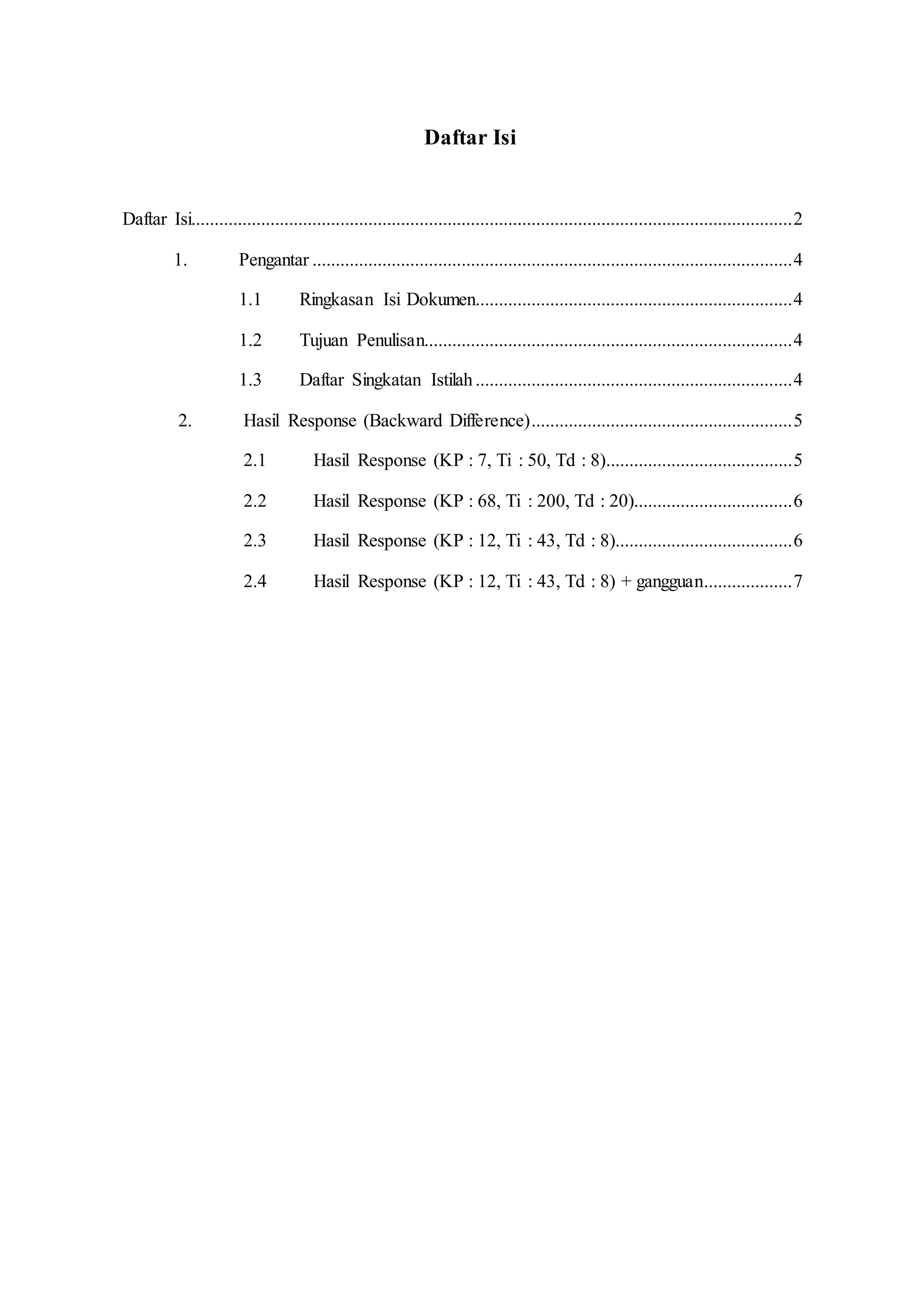 Daftar Isi
Daftar Isi.................................................................................................................................2
1. Pengantar .......................................................................................................4
1.1 Ringkasan Isi Dokumen....................................................................4
1.2 Tujuan Penulisan...............................................................................4
1.3 Daftar Singkatan Istilah....................................................................4
2. Hasil Response (Backward Difference)........................................................5
2.1 Hasil Response (KP : 7, Ti : 50, Td : 8)........................................5
2.2 Hasil Response (KP : 68, Ti : 200, Td : 20)..................................6
2.3 Hasil Response (KP : 12, Ti : 43, Td : 8)......................................6
2.4 Hasil Response (KP : 12, Ti : 43, Td : 8) + gangguan...................7
 