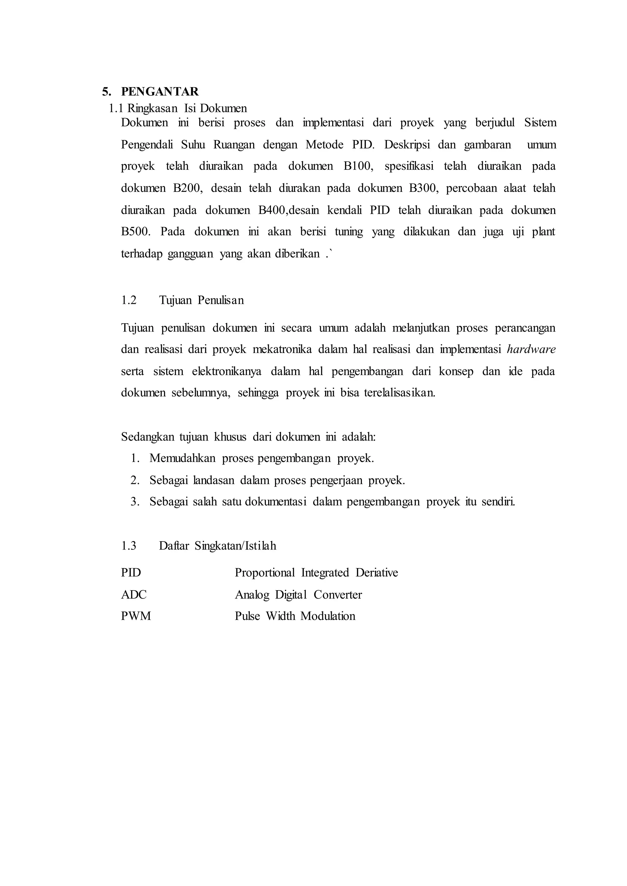5. PENGANTAR
1.1 Ringkasan Isi Dokumen
Dokumen ini berisi proses dan implementasi dari proyek yang berjudul Sistem
Pengendali Suhu Ruangan dengan Metode PID. Deskripsi dan gambaran umum
proyek telah diuraikan pada dokumen B100, spesifikasi telah diuraikan pada
dokumen B200, desain telah diurakan pada dokumen B300, percobaan alaat telah
diuraikan pada dokumen B400,desain kendali PID telah diuraikan pada dokumen
B500. Pada dokumen ini akan berisi tuning yang dilakukan dan juga uji plant
terhadap gangguan yang akan diberikan .`
1.2 Tujuan Penulisan
Tujuan penulisan dokumen ini secara umum adalah melanjutkan proses perancangan
dan realisasi dari proyek mekatronika dalam hal realisasi dan implementasi hardware
serta sistem elektronikanya dalam hal pengembangan dari konsep dan ide pada
dokumen sebelumnya, sehingga proyek ini bisa terelalisasikan.
Sedangkan tujuan khusus dari dokumen ini adalah:
1. Memudahkan proses pengembangan proyek.
2. Sebagai landasan dalam proses pengerjaan proyek.
3. Sebagai salah satu dokumentasi dalam pengembangan proyek itu sendiri.
1.3 Daftar Singkatan/Istilah
PID Proportional Integrated Deriative
ADC Analog Digital Converter
PWM Pulse Width Modulation
 
