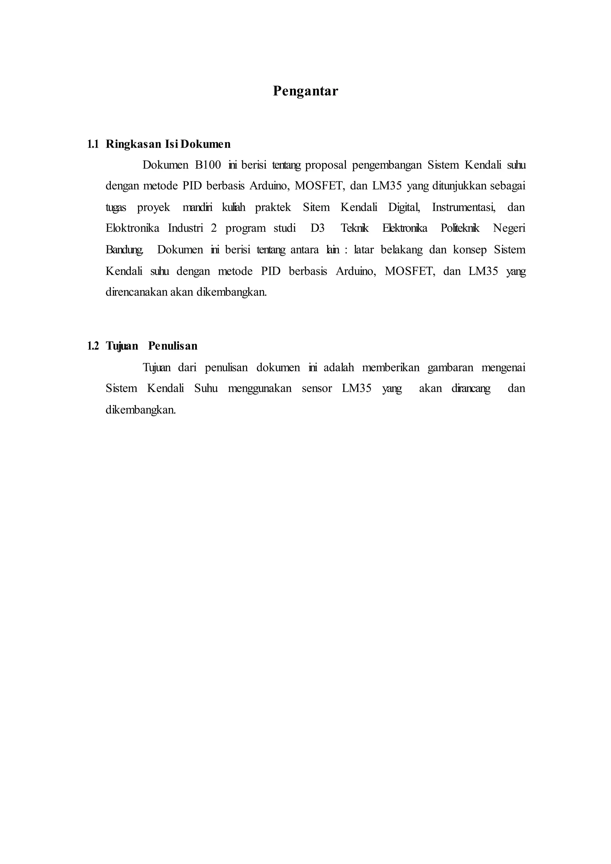 Pengantar
1.1 Ringkasan Isi Dokumen
Dokumen B100 ini berisi tentang proposal pengembangan Sistem Kendali suhu
dengan metode PID berbasis Arduino, MOSFET, dan LM35 yang ditunjukkan sebagai
tugas proyek mandiri kuliah praktek Sitem Kendali Digital, Instrumentasi, dan
Eloktronika Industri 2 program studi D3 Teknik Elektronika Politeknik Negeri
Bandung. Dokumen ini berisi tentang antara lain : latar belakang dan konsep Sistem
Kendali suhu dengan metode PID berbasis Arduino, MOSFET, dan LM35 yang
direncanakan akan dikembangkan.
1.2 Tujuan Penulisan
Tujuan dari penulisan dokumen ini adalah memberikan gambaran mengenai
Sistem Kendali Suhu menggunakan sensor LM35 yang akan dirancang dan
dikembangkan.
 