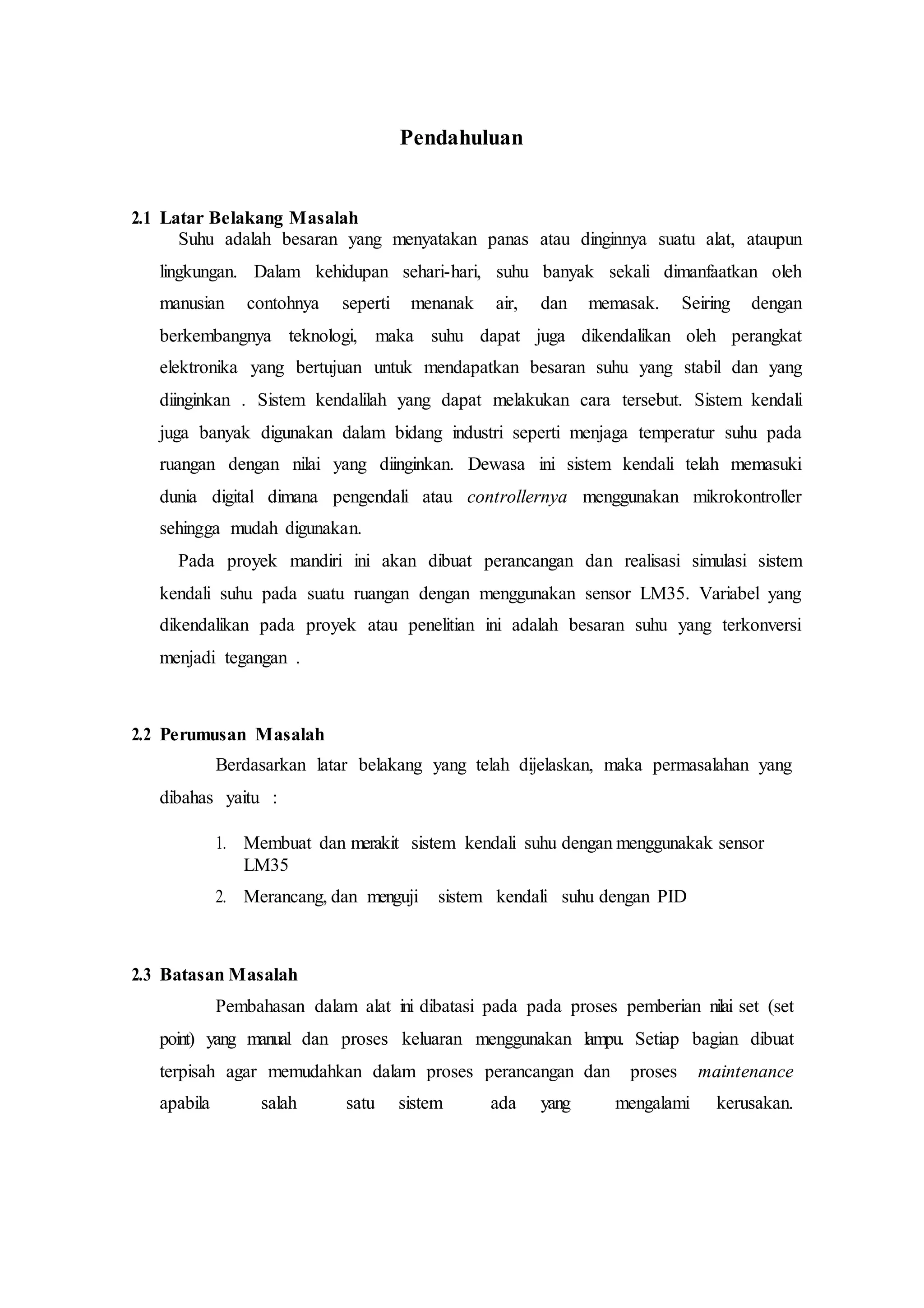 Pendahuluan
2.1 Latar Belakang Masalah
Suhu adalah besaran yang menyatakan panas atau dinginnya suatu alat, ataupun
lingkungan. Dalam kehidupan sehari-hari, suhu banyak sekali dimanfaatkan oleh
manusian contohnya seperti menanak air, dan memasak. Seiring dengan
berkembangnya teknologi, maka suhu dapat juga dikendalikan oleh perangkat
elektronika yang bertujuan untuk mendapatkan besaran suhu yang stabil dan yang
diinginkan . Sistem kendalilah yang dapat melakukan cara tersebut. Sistem kendali
juga banyak digunakan dalam bidang industri seperti menjaga temperatur suhu pada
ruangan dengan nilai yang diinginkan. Dewasa ini sistem kendali telah memasuki
dunia digital dimana pengendali atau controllernya menggunakan mikrokontroller
sehingga mudah digunakan.
Pada proyek mandiri ini akan dibuat perancangan dan realisasi simulasi sistem
kendali suhu pada suatu ruangan dengan menggunakan sensor LM35. Variabel yang
dikendalikan pada proyek atau penelitian ini adalah besaran suhu yang terkonversi
menjadi tegangan .
2.2 Perumusan Masalah
Berdasarkan latar belakang yang telah dijelaskan, maka permasalahan yang
dibahas yaitu :
1. Membuat dan merakit sistem kendali suhu dengan menggunakak sensor
LM35
2. Merancang, dan menguji sistem kendali suhu dengan PID
2.3 Batasan Masalah
Pembahasan dalam alat ini dibatasi pada pada proses pemberian nilai set (set
point) yang manual dan proses keluaran menggunakan lampu. Setiap bagian dibuat
terpisah agar memudahkan dalam proses perancangan dan proses maintenance
apabila salah satu sistem ada yang mengalami kerusakan.
 