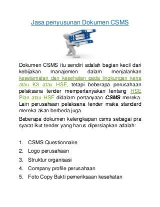 Jasa penyusunan Dokumen CSMS
Dokumen CSMS itu sendiri adalah bagian kecil dari
kebijakan manajemen dalam menjalankan
keselamatan dan kesehatan pada lingkungan kerja
atau K3 atau HSE, tetapi beberapa perusahaan
pelaksana tender mempertanyakan tentang HSE
Plan atau HSE didalam pertanyaan CSMS mereka.
Lain perusahaan pelaksana tender maka standard
mereka akan berbeda juga.
Beberapa dokumen kelengkapan csms sebagai pra
syarat ikut tender yang harus dipersiapkan adalah:
1. CSMS Questionnaire
2. Logo perusahaan
3. Struktur organisasi
4. Company profile perusahaan
5. Foto Copy Bukti pemeriksaan kesehatan
 
