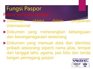 Fungsi Paspor
Paspor berfungsi sebagai :
 Dokumen utama dalam perjalanan
internasional
 Dokumen yang menerangkan kebangsaan
dan kewarganegaraan seseorang
 Dokumen yang memuat data dan identitas
pribadi seseorang seperti nama jelas, tempat
dan tanggal lahir, agama, pas foto dan tanda
tangan pemegang paspor
 