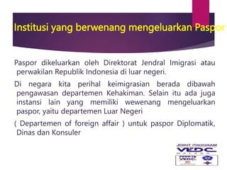 Institusi yang berwenang mengeluarkan Paspor
Paspor dikeluarkan oleh Direktorat Jendral Imigrasi atau
perwakilan Republik Indonesia di luar negeri.
Di negara kita perihal keimigrasian berada dibawah
pengawasan departemen Kehakiman. Selain itu ada juga
instansi lain yang memiliki wewenang mengeluarkan
paspor, yaitu departemen Luar Negeri
( Departemen of foreign affair ) untuk paspor Diplomatik,
Dinas dan Konsuler
 