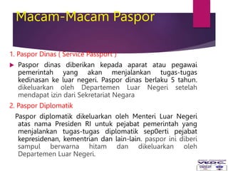 Macam-Macam Paspor
1. Paspor Dinas ( Service Passport )
 Paspor dinas diberikan kepada aparat atau pegawai
pemerintah yang akan menjalankan tugas-tugas
kedinasan ke luar negeri. Paspor dinas berlaku 5 tahun.
dikeluarkan oleh Departemen Luar Negeri setelah
mendapat izin dari Sekretariat Negara
2. Paspor Diplomatik
Paspor diplomatik dikeluarkan oleh Menteri Luar Negeri
atas nama Presiden RI untuk pejabat pemerintah yang
menjalankan tugas-tugas diplomatik sep0erti pejabat
kepresidenan, kementrian dan lain-lain. paspor ini diberi
sampul berwarna hitam dan dikeluarkan oleh
Departemen Luar Negeri.
 