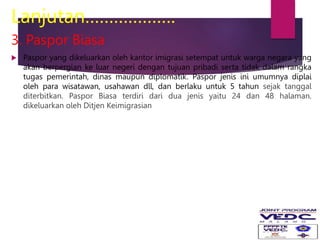 Lanjutan……………….
3. Paspor Biasa
 Paspor yang dikeluarkan oleh kantor imigrasi setempat untuk warga negara yang
akan berpergian ke luar negeri dengan tujuan pribadi serta tidak dalam rangka
tugas pemerintah, dinas maupun diplomatik. Paspor jenis ini umumnya diplai
oleh para wisatawan, usahawan dll, dan berlaku untuk 5 tahun sejak tanggal
diterbitkan. Paspor Biasa terdiri dari dua jenis yaitu 24 dan 48 halaman.
dikeluarkan oleh Ditjen Keimigrasian
 