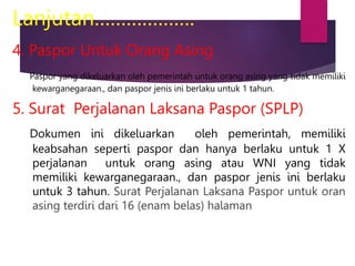 Lanjutan……………….
4. Paspor Untuk Orang Asing
Paspor yang dikeluarkan oleh pemerintah untuk orang asing yang tidak memiliki
kewarganegaraan., dan paspor jenis ini berlaku untuk 1 tahun.
5. Surat Perjalanan Laksana Paspor (SPLP)
Dokumen ini dikeluarkan oleh pemerintah, memiliki
keabsahan seperti paspor dan hanya berlaku untuk 1 X
perjalanan untuk orang asing atau WNI yang tidak
memiliki kewarganegaraan., dan paspor jenis ini berlaku
untuk 3 tahun. Surat Perjalanan Laksana Paspor untuk oran
asing terdiri dari 16 (enam belas) halaman
 