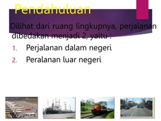 Pendahuluan
Dilihat dari ruang lingkupnya, perjalanan
dibedakan menjadi 2, yaitu :
1. Perjalanan dalam negeri
2. Peralanan luar negeri
 