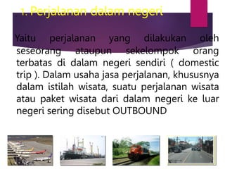 1. Perjalanan dalam negeri
Yaitu perjalanan yang dilakukan oleh
seseorang ataupun sekelompok orang
terbatas di dalam negeri sendiri ( domestic
trip ). Dalam usaha jasa perjalanan, khususnya
dalam istilah wisata, suatu perjalanan wisata
atau paket wisata dari dalam negeri ke luar
negeri sering disebut OUTBOUND
 