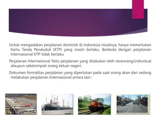 Untuk mengadakan perjalanan domistik di Indonesia misalnya, hanya memerlukan
Kartu Tanda Penduduk (KTP) yang masih berlaku. Berbeda dengan perjalanan
Internasional KTP tidak berlaku
Perjalanan Internasional Yaitu perjalanan yang dilakukan oleh seseorang/individual
ataupun sekelompok orang keluar negeri.
Dokumen formalitas perjalanan yang diperlukan pada saat orang akan dan sedang
melakukan perjalanan Internasional antara lain :.
 
