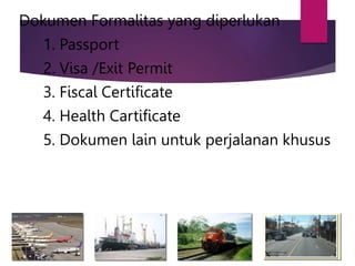 Dokumen Formalitas yang diperlukan
1. Passport
2. Visa /Exit Permit
3. Fiscal Certificate
4. Health Cartificate
5. Dokumen lain untuk perjalanan khusus
 