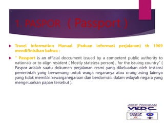 1. PASPOR ( Passport )
 Travel Information Manual (Paduan informasi perjalanan) th 1969
mendifinisikan bahwa :
 “ Passport is an official doccument issued by a competent public authority to
nationals or to align resident ( Mostly stateless person) , for the issuing country” (
Paspor adalah suatu dokumen perjalanan resmi yang dikeluarkan oleh instansi
pemerintah yang berwenang untuk warga negaranya atau orang asing lainnya
yang tidak memiliki kewarganegaraan dan berdomisili dalam wilayah negara yang
mengeluarkan papan tersebut ).
 