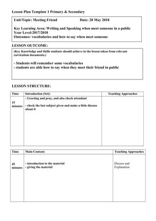 Lesson Plan Template 1 Primary & Secondary
LESSON OUTCOME:
LESSON STRUCTURE:
Time Introduction (Set): Teaching Approaches
15
minutes
- Greeting and pray, and also check attendant
- check the last subject given and make a little discuss
about it
Time Main Content: Teaching Approaches
45
minutes
- introduction to the material
- giving the material
Discuss and
Explanation
(Key Knowledge and Skills students should achieve in the lesson taken from relevant
curriculum documents.)
- Students will remember some vocabularies
- students are able how to say when they meet their friend in public
Unit/Topic: Meeting Friend Date: 28 May 2018
Key Learning Area: Writing and Speaking when meet someone in a public
Year Level:2017/2018
Outcomes: vocabularies and how to say when meet someone
 