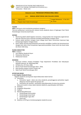 PROGRAM STUDI TEKNIK PERTAMBANGAN
FAKULTAS TEKNIK UNIVERSITAS SYIAH KUALA
Darussalam – Banda Aceh
Dokumen Level : PROSEDUR OPERASIONAL BAKU
Judul : MANUAL MONITORING DAN EVALUASI DOSEN
Kode : POB-02 PSTP Tanggal Dikeluarkan : 4 Feb 2013
No. Revisi : -Area : Program Studi Teknik Pertambangan
TUJUAN
POB ini bertujuan untuk memberikan penjelasan mengenai :
Tata-cara pelaksanaan monitoring dan evaluasi kinerja akademik dosen di lingkungan Prodi Teknik
Pertambangan Universitas Syiah Kuala.
DEFINISI
1. Monitoring adalah adalah kegiatan memantau, mengumpulkan dan menganalisa segala bentuk
data dan informasi secara sistematis terhadap perkembangan mengajar dosen.
2. Evaluasi adalah penilaian mengajar dosen sebagai dasar dalam menentukan keputusan bagi
kelangsungan kegiatan mengajar dosen.
3. Dosen adalah seorang yang berdasarkan persyaratan pendidikan, keahlian dan kemampuannya
diangkat oleh rektor untuk menjalankan tugas pokok pendidikan. Dosen terdiri dari dosen tetap
dan dosen tidak tetap,
RUANG LINGKUP POB
POB ini meliputi;
1. Jenis Kegiatan Akademik Dosen
2. Pelaksanaan Monitoring
3. Pelaksanaan Evaluasi
REFERENSI
1. Keputusan Direktur Jenderal Pendidikan Tingsi Departemen Pendidikan Dan Kebudayaan
Republik Indonesia No. 48/DJ/Kep/1983
2. SK Rektor No. 372 Tahun 2008,
3. Renstra Prodi Teknik Pertambangan 2013 – 2018,
4. Buku panduan program sarjana Unsyiah, dan
5. Raker Prodi Teknik Pertambangan 2013
KETENTUAN UMUM
1. Jenis Kegiatan Akademik Dosen
Kegiatan akademik seorang dosen dapat dilaksanakan dalam bentuk:
1) Perkuliahan
a. Perkuliahan reguler : dalam satu tahun akademik, penyelenggaraan perkuliahan reguler
dibagi dua semester (ganjil dan genap), dan
b. Perkuliahan alih semester : perkuliahan yang dilaksanakan di antara dua semester.
Kedua jenis kuliah ini diatur dalam kalender akademik, yang ditetapkan oleh Rektor.
2) Penelitian
3) Pengabdian Masyarakat
4) Publikasi
5) Membimbing Mahasiswa
a. Pembimbingan kerja praktek
b. Pembimbingan karya ilmiah
c. Pembimbingan tugas akhir
d. Dosen wali
6) Keaktifan di PSTP guna mendukung kegiatan akademik jurusan
 