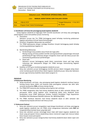 PROGRAM STUDI TEKNIK PERTAMBANGAN
FAKULTAS TEKNIK UNIVERSITAS SYIAH KUALA
Darussalam – Banda Aceh
Dokumen Level : PROSEDUR OPERASIONAL BAKU
Judul : MANUAL MONITORING DAN EVALUASI DOSEN
Kode : POB-02 PSTP Tanggal Dikeluarkan : 4 Feb 2013
No. Revisi : -Area : Program Studi Teknik Pertambangan
2. Koordinator unit kerja dan penanggung jawab kegiatan akademik
Setiap kegiatan akademik di lingkungan PSTP memiliki koordinator unit kerja atau penanggung
jawab kegiatan untuk memudahkan proses monitoring.
1) Perkuliahan
Sekretaris Jurusan dan Tim TPMA bertanggung jawab terhadap monitoring pelaksanaan
kegiatan perkuliahan di Prodi Teknik Pertambangan
2) Penelitian, Pengabdian Masyarakat dan publikasi
Tim TPMA bekerjasama dengan Lembaga Penelitian Unsyiah bertanggung jawab tehadap
monitoring pelaksanaan kegiatan ini
3) Membimbing Mahasiswa
a. Pembimbingan kerja praktek, karya ilmiah dan tugas akhir
Masing-masing unit kerja praktek memiliki seorang koordinator yang bertugas menunjuk
pembimbing KP bagi mahasiswa dengan mengetahui dosen wali dan ketua jurusan dan
memonitoring pelaksanaan pembimbingan
b. Dosen wali
Sekretaris Jurusan bertanggung jawab dalam menentukan dosen wali bagi setiap
mahasiswa dan bekerjasama dengan tim TPMA bertugas memonitoring kegiatan
pembimbingan
4) Keaktifan di PSTP guna mendukung kegiatan akademik jurusan
Ketua dan sekretaris jurusan bertanggung memiliki peranan dalam mengajak setiap dosen
untuk mendukung dan berkontribusi dalam kegiatan akademik jurusan. Ketua dan Sekretaris
Jurusan juga memantau keaktifan dosen dalam program ini
PROSEDUR
2.Pelaksanaan Monitoring
1) Setiap koordinator unit kerja atau penangung jawab kegiatan akademik membuat laporan
tentang kinerja dosen dalam unit kerjanya pada pertengahan semester dan akhir akhir
semester berdasarkan POB unit kerja masing-masing
2) Tim TPMA PSTP menerima dan merekap semua laporan dari unit kerja
3) Tim TPMA menganalisis data hasil kinerja akademik dosen di akhir semester ditinjau dari
pencapaian dalam setiap kegiatan serta menghitung beban kerja akademik dosen
berdasarkan acuan EPWP (Keputusan Direktur Jenderal Pendidikan Tingsi Departemen
Pendidikan Dan Kebudayaan Republik Indonesia No. 48/DJ/Kep/1983)
4) Tim TPMA membuat dokumen hasil kinerja akademik dosen di akhir semester dan
melaporkannya kepada sekretaris dan ketua jurusan
3. Pelaksanaan Evaluasi
1. Ketua dan sekretaris jurusan mengadakan rapat dengan koordinator unit kerja, penanggung
jawab kegiatan akademik dan tim TPMA untuk mengevaluasi kelemahan pada POB dan
mengindentifikasi kembali dosen yang tidak aktif
2. Ketua dan sekretaris jurusan memanggil dosen tidak aktif dalam kegiatan akademik dan
dosen yang pencapaian kinerja akademiknya belum memenuhi target baik menurut beban
kerja maupun secara pencapaian
3. Ketua dan sekretaris jurusan mengumumkan hasil kinerja akademik dosen dalam rapat rutin
jurusan
 