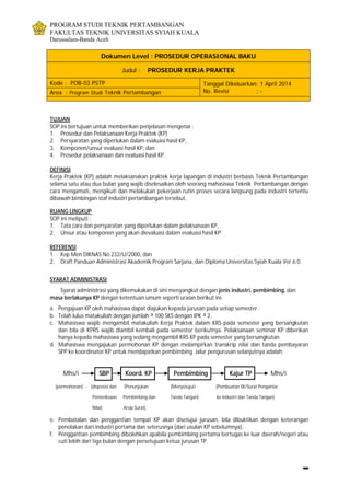 PROGRAM STUDI TEKNIK PERTAMBANGAN
FAKULTAS TEKNIK UNIVERSITAS SYIAH KUALA
Darussalam-Banda Aceh
Dokumen Level : PROSEDUR OPERASIONAL BAKU
Judul : PROSEDUR KERJA PRAKTEK
Kode : POB-03 PSTP Tanggal Dikeluarkan: 1 April 2014
No. Revisi : -Area : Program Studi Teknik Pertambangan
TUJUAN
SOP ini bertujuan untuk memberikan penjelasan mengenai :
1. Prosedur dan Pelaksanaan Kerja Praktek (KP)
2. Persyaratan yang diperlukan dalam evaluasi hasil KP,
3. Komponen/unsur evaluasi hasil KP, dan
4. Prosedur pelaksanaan dan evaluasi hasil KP.
DEFINISI
Kerja Praktek (KP) adalah melaksanakan praktek kerja lapangan di industri berbasis Teknik Pertambangan
selama satu atau dua bulan yang wajib diselesaikan oleh seorang mahasiswa Teknik Pertambangan dengan
cara mengamati, mengikuti dan melakukan pekerjaan rutin proses secara langsung pada industri tertentu
dibawah bimbingan staf industri pertambangan tersebut.
RUANG LINGKUP
SOP ini meliputi :
1. Tata cara dan persyaratan yang diperlukan dalam pelaksanaan KP,
2. Unsur atau komponen yang akan dievaluasi dalam evaluasi hasil KP
REFERENSI
1. Kep Men DIKNAS No 232/U/2000, dan
2. Draft Panduan Administrasi Akademik Program Sarjana, dan Diploma Universitas Syiah Kuala Ver.6.0.
SYARAT ADMINISTRASI
Syarat administrasi yang dikemukakan di sini menyangkut dengan jenis industri, pembimbing, dan
masa berlakunya KP dengan ketentuan umum seperti uraian berikut ini.
a. Pengajuan KP oleh mahasiswa dapat diajukan kepada jurusan pada setiap semester.
b. Telah lulus matakuliah dengan jumlah ³ 100 SKS dengan IPK ³ 2.
c. Mahasiswa wajib mengambil matakuliah Kerja Praktek dalam KRS pada semester yang bersangkutan
dan bila di KPRS wajib diambil kembali pada semester berikutnya. Pelaksanaan seminar KP diberikan
hanya kepada mahasiswa yang sedang mengambil KRS KP pada semester yang bersangkutan.
d. Mahasiswa mengajukan permohonan KP dengan melampirkan transkrip nilai dan tanda pembayaran
SPP ke koordinator KP untuk mendapatkan pembimbing. Jalur pengurusan selanjutnya adalah:
Mhs/i SBP Koord. KP Pembimbing Kajur TP Mhs/i
(permohonan) - (disposisi dan (Penunjukan (Menyetujui/ (Pembuatan SK/Surat Pengantar
Pemeriksaan Pembimbing dan Tanda Tangan) ke Industri dan Tanda Tangan)
Nilai) Arsip Surat)
e. Pembatalan dan penggantian tempat KP akan disetujui jurusan, bila dibuktikan dengan keterangan
penolakan dari industri pertama dan seterusnya (dari usulan KP sebelumnya).
f. Penggantian pembimbing dibolehkan apabila pembimbing pertama bertugas ke luar daerah/negeri atau
cuti lebih dari tiga bulan dengan persetujuan ketua jurusan TP.
 