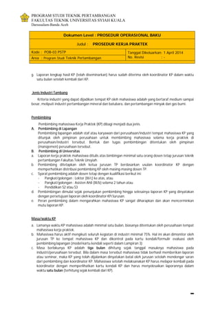 PROGRAM STUDI TEKNIK PERTAMBANGAN
FAKULTAS TEKNIK UNIVERSITAS SYIAH KUALA
Darussalam-Banda Aceh
Dokumen Level : PROSEDUR OPERASIONAL BAKU
Judul : PROSEDUR KERJA PRAKTEK
Kode : POB-03 PSTP Tanggal Dikeluarkan: 1 April 2014
No. Revisi : -Area : Program Studi Teknik Pertambangan
g. Laporan lengkap hasil KP (telah diseminarkan) harus sudah diterima oleh koordinator KP dalam waktu
satu bulan setelah kembali dari KP.
Jenis Industri Tambang
Kriteria industri yang dapat dijadikan tempat KP oleh mahasiswa adalah yang bertaraf medium sampai
besar, meliputi industri pertambangan mineral dan batubara, dan pertambangan minyak dan gas bumi.
Pembimbing
Pembimbing mahasiswa Kerja Praktek (KP) dibagi menjadi dua jenis.
A. Pembimbing di Lapangan
Pembimbing lapangan adalah staf atau karyawan dari perusahaan/industri tempat mahasiswa KP yang
ditunjuk oleh pimpinan perusahaan untuk membimbing mahasiswa selama kerja praktek di
perusahaan/industri tersebut. Bentuk dan tugas pembimbingan ditentukan oleh pimpinan
(manajemen) perusahaan tersebut.
B. Pembimbing di Universitas
a. Laporan kerja praktek mahasiswa ditulis atas bimbingan minimal satu orang dosen tetap jurusan teknik
pertambangan Fakultas Teknik Unsyiah.
b. Pembimbing ditetapkan oleh ketua jurusan TP berdasarkan usulan koordinator KP dengan
memperhatikan distribusi pembimbing KP oleh masing-masing dosen TP.
c. Syarat pembimbing adalah dosen tetap dengan kualifikasi berikut ini:
- Pangkat/golongan : Lektor (III/c) ke atas, atau
- Pangkat/golongan : Asisten Ahli (III/b) selama 2 tahun atau
- Pendidikan S2 atau S3
d. Pembimbingan dimulai sejak penunjukan pembimbing hingga selesainya laporan KP yang dinyatakan
dengan persetujuan laporan oleh koordinator KP/Jurusan.
e. Peran pembimbing dalam mengarahkan mahasiswa KP sangat diharapkan dan akan mencerminkan
mutu laporan KP.
Masa/waktu KP
a. Lamanya waktu KP mahasiswa adalah minimal satu bulan, biasanya ditentukan oleh perusahaan tempat
mahasiswa kerja praktek.
b. Mahasiswa harus aktif mengikuti seluruh kegiatan di industri minimal 75%. Hal ini akan dimonitor oleh
jurusan TP ke tempat mahasiswa KP dan dikontrol pada kartu kendali/formulir evaluasi oleh
pembimbing lapangan (model kartu kendali seperti dalam Lampiran 3)
c. Masa berlakunya KP adalah tiga bulan dihitung sejak tanggal masuknya mahasiswa pada
industri/perusahaan tersebut. Bila dalam masa tersebut mahasiswa tidak berhasil memberikan laporan
atau seminar, maka KP yang telah dijalankan dinyatakan batal oleh jurusan setelah mendengar saran
dari pembimbing dan koordinator KP. Mahasiswa setelah melaksanakan KP harus melapor kembali pada
koordinator dengan memperlihatkan kartu kendali KP dan harus menyelesaikan laporannya dalam
waktu satu bulan (terhitung sejak kembali dari KP).
 