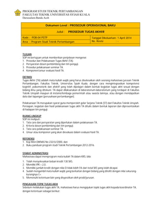 PROGRAM STUDI TEKNIK PERTAMBANGAN
FAKULTAS TEKNIK UNIVERSITAS SYIAH KUALA
Darussalam-Banda Aceh
Dokumen Level : PROSEDUR OPERASIONAL BAKU
Judul : PROSEDUR TUGAS AKHIR
Kode : POB-04 PSTP Tanggal Dikeluarkan: 1 April 2014
No. Revisi : -Area : Program Studi Teknik Pertambangan
TUJUAN
SOP ini bertujuan untuk memberikan penjelasan mengenai:
1. Prosedur dan Pelaksanaan Tugas Akhir (TA).
2. Persyaratan dosen pembimbing dan tim penguji.
3. Prosedur pelaksanaan seminar TA.
4. Komponen/unsur evaluasi hasil TA.
DEFINISI
Tugas Akhir (TA) adalah mata kuliah wajib yang harus diselesaikan oleh seorang mahasiswa jurusan Teknik
Pertambangan, Fakultas Teknik, Universitas Syiah Kuala, dengan cara mengintegrasikan kompetensi
kognitif, psikomotorik dan afektif yang telah dipelajari dalam bentuk kegiatan tugas akhi sesuai dengan
bidang ilmu yang ditekuni. TA dapat dilaksanakan di laboratorium-laboratorium yang terdapat di Fakultas
Teknik Unsyiah maupun di instansi/lembaga pemerintah atau swasta lainnya, atau dengan mendapatkan
data dari lapangan (perusahaan pertambangan).
Pelaksanaan TA merupakan syarat guna memperoleh gelar Sarjana Teknik (ST) dari Fakultas Teknik Unsyiah.
Persiapan, kegiatan dan hasil pelaksanaan tugas akhi TA ditulis dalam bentuk laporan dan dipresentasikan
di hadapan tim penguji.
RUANG LINGKUP
SOP ini meliputi :
1. Tata cara dan persyaratan yang diperlukan dalam pelaksanaan TA.
2. Kriteria dosen pembimbing dan tim penguji.
3. Tata cara pelaksanaan seminar TA.
4. Unsur atau komponen yang akan dievaluasi dalam evaluasi hasil TA.
REFERENSI
1. Kep Men DIKNAS No 232/U/2000, dan
2. Buku panduan program studi Teknik Pertambangan 2012-2016.
SYARAT ADMINISTRASI
Mahasiswa dapat memprogram mata kuliah TA dalam KRS, bila:
1. Telah menyelesaikan beban kredit 130 SKS.
2. Memiliki IPK > 2,0.
3. Memiliki jumlah kredit dengan nilai D tidak lebih 5% dari total SKS yang telah dicapai.
4. Sudah mengambil mata kuliah wajib yang berkaitan dengan bidang yang diteliti dengan nilai sekurang-
kurangnya C+.
5. Memenuhi ketentuan lain yang disyaratkan oleh prodi/jurusan.
PENGAJUAN TOPIK TUGAS AKHI
Sebelum melakukan tugas akhi TA, mahasiswa harus mengajukan topik tugas akhi kepada koordinator TA,
dengan ketentuan sebagai berikut:
 