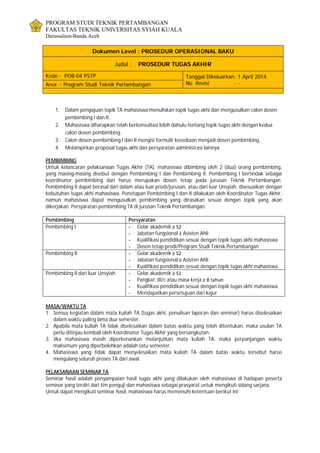 PROGRAM STUDI TEKNIK PERTAMBANGAN
FAKULTAS TEKNIK UNIVERSITAS SYIAH KUALA
Darussalam-Banda Aceh
Dokumen Level : PROSEDUR OPERASIONAL BAKU
Judul : PROSEDUR TUGAS AKHIR
Kode : POB-04 PSTP Tanggal Dikeluarkan: 1 April 2014
No. Revisi : -Area : Program Studi Teknik Pertambangan
1. Dalam pengajuan topik TA mahasiswa menuliskan topik tugas akhi dan mengusulkan calon dosen
pembimbing I dan II.
2. Mahasiswa diharapkan telah berkonsultasi lebih dahulu tentang topik tugas akhi dengan kedua
calon dosen pembimbing.
3. Calon dosen pembimbing I dan II mengisi formulir kesediaan menjadi dosen pembimbing.
4. Melampirkan proposal tugas akhi dan persyaratan administrasi lainnya.
PEMBIMBING
Untuk kelancaran pelaksanaan Tugas Akhir (TA), mahasiswa dibimbing oleh 2 (dua) orang pembimbing,
yang masing-masing disebut dengan Pembimbing I dan Pembimbing II. Pembimbing I bertindak sebagai
koordinator pembimbing dan harus merupakan dosen tetap pada jurusan Teknik Pertambangan.
Pembimbing II dapat berasal dari dalam atau luar prodi/jurusan, atau dari luar Unsyiah, disesuaikan dengan
kebutuhan tugas akhi mahasiswa. Penetapan Pembimbing I dan II dilakukan oleh Koordinator Tugas Akhir,
namun mahasiswa dapat mengusulkan pembimbing yang dirasakan sesuai dengan topik yang akan
dikerjakan. Persyaratan pembimbing TA di jurusan Teknik Pertambangan:
Pembimbing Persyaratan
Pembimbing I - Gelar akademik ≥ S2
- Jabatan fungsional ≥ Asisten Ahli
- Kualifikasi pendidikan sesuai dengan topik tugas akhi mahasiswa
- Dosen tetap prodi/Program Studi Teknik Pertambangan
Pembimbing II - Gelar akademik ≥ S2
- Jabatan fungsional ≥ Asisten Ahli
- Kualifikasi pendidikan sesuai dengan topik tugas akhi mahasiswa
Pembimbing II dari luar Unsyiah - Gelar akademik ≥ S1
- Pangkat: III/c atau masa kerja ≥ 8 tahun
- Kualifikasi pendidikan sesuai dengan topik tugas akhi mahasiswa
- Mendapatkan persetujuan dari kajur
MASA/WAKTU TA
1. Semua kegiatan dalam mata kuliah TA (tugas akhi, penulisan laporan dan seminar) harus diselesaikan
dalam waktu paling lama dua semester.
2. Apabila mata kuliah TA tidak diselesaikan dalam batas waktu yang telah ditentukan, maka usulan TA
perlu ditinjau kembali oleh Koordinator Tugas Akhir yang bersangkutan.
3. Jika mahasiswa masih diperkenankan melanjutkan mata kuliah TA, maka perpanjangan waktu
maksimum yang diperbolehkan adalah satu semester.
4. Mahasiswa yang tidak dapat menyelesaikan mata kuliah TA dalam batas waktu tersebut harus
mengulang seluruh proses TA dari awal.
PELAKSANAAN SEMINAR TA
Seminar hasil adalah penyampaian hasil tugas akhi yang dilakukan oleh mahasiswa di hadapan peserta
seminar yang terdiri dari tim penguji dan mahasiswa sebagai prasyarat untuk mengikuti sidang sarjana.
Untuk dapat mengikuti seminar hasil, mahasiswa harus memenuhi ketentuan berikut ini:
 