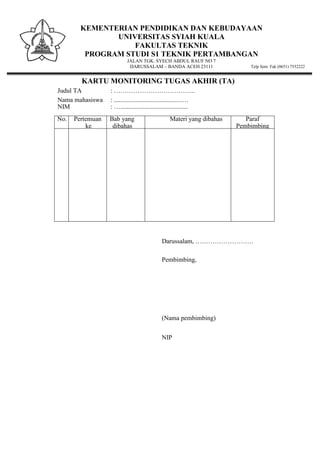 KEMENTERIAN PENDIDIKAN DAN KEBUDAYAAN
UNIVERSITAS SYIAH KUALA
FAKULTAS TEKNIK
PROGRAM STUDI S1 TEKNIK PERTAMBANGAN
JALAN TGK. SYECH ABDUL RAUF NO 7
DARUSSALAM – BANDA ACEH 23111 Telp Sent. Fak (0651) 7552222
KARTU MONITORING TUGAS AKHIR (TA)
Judul TA : ………………………………..
Nama mahasiswa : .........................................….
NIM : …..........................................
No. Pertemuan
ke
Bab yang
dibahas
Materi yang dibahas Paraf
Pembimbing
Darussalam, ………………………
Pembimbing,
(Nama pembimbing)
NIP
 