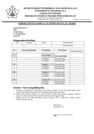 KEMENTERIAN PENDIDIKAN DAN KEBUDAYAAN
UNIVERSITAS SYIAH KUALA
FAKULTAS TEKNIK
PROGRAM STUDI S1 TEKNIK PERTAMBANGAN
JALAN TGK. SYECH ABDUL RAUF NO 7
DARUSSALAM – BANDA ACEH 23111 Telp Sent. Fak (0651) 7552222
FORMULIR PENJADWALAN SEMINAR TUGAS AKHIR
Nama Mahasiswa :
NIM :
Pembimbing :
Co-Pembimbing :
Judul TA :
Dengan jadwal berikut:
Hari Tanggal Pukul Tempat/Ruang*
Ruang Seminar
No Dosen yang ditunjuk Kedudukan Keterangan
Paraf Sekretariat.
I Ketua Sidang
Bersedia/tidak*
1 Cadangan Bersedia/tidak*
2 Cadangan Bersedia/tidak*
II Penguji I Bersedia/tidak*
1 Cadangan Bersedia/tidak*
2 Cadangan Bersedia/tidak*
III Penguji II Bersedia/tidak*
1 Cadangan Bersedia/tidak*
2 Cadangan Bersedia/tidak*
IV Penguji III Bersedia/tidak*
1 Cadangan Bersedia/tidak*
2 Cadangan Bersedia/tidak*
Catatan: * Coret yang tidak perlu
1. Mahasiswa menghubungi Pembimbing, Ketua Sidang, Penguji I, II dan III terlebih dahulu, dosen
yang ditunjuk bersedia atau tidak harus memberikan tanda tangan atau paraf.
2. Kalau Ketua Sidang, Penguji I, II, atau III tidak bersedia maka hubungi cadangan, demikian
seterusnya. Bila semuanya tidak bersedia harus diganti hari/tanggal seminar.
3. Berkas seminar TA telah diserahkan kepada sekretariat JTP 3 (tiga) hari sebelum seminar
dilaksanakan pada hari H.
Darussalam,
Koordinator TA
________________________
NIP.
 