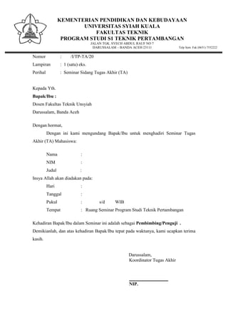 KEMENTERIAN PENDIDIKAN DAN KEBUDAYAAN
UNIVERSITAS SYIAH KUALA
FAKULTAS TEKNIK
PROGRAM STUDI S1 TEKNIK PERTAMBANGAN
JALAN TGK. SYECH ABDUL RAUF NO 7
DARUSSALAM – BANDA ACEH 23111 Telp Sent. Fak (0651) 7552222
Nomor : /I/TP-TA/20
Lampiran : 1 (satu) eks.
Perihal : Seminar Sidang Tugas Akhir (TA)
Kepada Yth.
Bapak/Ibu :
Dosen Fakultas Teknik Unsyiah
Darussalam, Banda Aceh
Dengan hormat,
Dengan ini kami mengundang Bapak/Ibu untuk menghadiri Seminar Tugas
Akhir (TA) Mahasiswa:
Nama :
NIM :
Judul :
Insya Allah akan diadakan pada:
Hari :
Tanggal :
Pukul : s/d WIB
Tempat : Ruang Seminar Program Studi Teknik Pertambangan
Kehadiran Bapak/Ibu dalam Seminar ini adalah sebagai Pembimbing/Penguji .
Demikianlah, dan atas kehadiran Bapak/Ibu tepat pada waktunya, kami ucapkan terima
kasih.
Darussalam,
Koordinator Tugas Akhir
_________________
NIP.
 