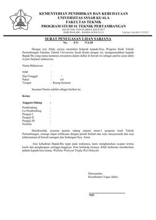 KEMENTERIAN PENDIDIKAN DAN KEBUDAYAAN
UNIVERSITAS SYIAH KUALA
FAKULTAS TEKNIK
PROGRAM STUDI S1 TEKNIK PERTAMBANGAN
JALAN TGK. SYECH ABDUL RAUF NO 7
DARUSSALAM – BANDA ACEH 23111 Telp Sent. Fak (0651) 7552222
SURAT PENUGASAN UJIAN SARJANA
No. /US- /TA/20
Dengan izin Allah, seraya memohon hidayah kepada-Nya, Program Studi Teknik
Pertambangan Fakultas Teknik Universitas Syiah Kuala dengan ini, mengamanahkan kepada
Bapak/Ibu yang nama-namanya tercantum dalam daftar di bawah ini sebagai panitia ujian akhir
(Ujian Sarjana) mahasiswa
Nama Mahasiswa :
NIM :
Hari/Tanggal : /
Pukul : s/d
Tempat : Ruang Seminar
Susunan Panitia adalah sebagai berikut ini.
Ketua :
Anggota Sidang :
Pembimbing :
Co-Pembimbing :
Penguji I :
Penguji II :
Penguji III :
Notulen :
Demikianlah, susunan panitia sidang sarjana strata-1 program studi Teknik
Pertambangan, semoga dapat terlaksana dengan penuh berkah atas azas musyawarah dan rasa
kebersamaan di bawah naungan dan lindungan-Nya. Amin.
Atas kehadiran Bapak/Ibu tepat pada waktunya, kami menghaturkan ucapan terima
kasih dan penghargaan setinggi-tingginya. Kita berharap kiranya Allah berkenan memberikan
pahala kepada kita semua. Wallahu Waliyyut Taufiq Wal-Hidayah.
Darussalam,
Koordinator Tugas Akhir,
_________________________
NIP.
 